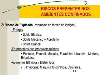 RISCOS PRESENTES NOS 
AMBIENTES CONFINADOS 
Riscos de Explosão (exemplos de fontes de ignição ) 
13 
- Energia 
• Solda Elétrica. 
• Solda Maçarico – Acetileno. 
• Solda Branca. 
-Ferramentas que produzem faíscas 
• Ponteiro, Esmeril, Maquita, Furadeira, Lixadeira, Martelo, 
Britadeira. 
-Aparelhos Elétricos / Eletrônicos 
• Filmadoras, Máquina fotográfica, Celulares. 
 