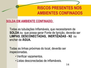RISCOS PRESENTES NOS 
AMBIENTES CONFINADOS 
SOLDA EM AMBIENTE CONFINADO: 
Todas as tubulações Inflamáveis, que necessitarem de 
SOLDA ou que possa gerar Fonte de Ignição, deverão ser 
LIMPAS, DESCONECTADAS, INERTIZADAS - N2 ou 
encher de ÁGUA. 
Todas as linhas próximas do local, deverão ser 
inspecionadas. 
14 
• Verificar vazamentos. 
• Listas desconectadas de inflamáveis. 
 