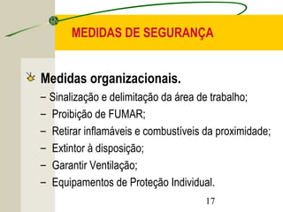 MEDIDAS DE SEGURANÇA 
Medidas organizacionais. 
– Sinalização e delimitação da área de trabalho; 
– Proibição de FUMAR; 
– Retirar inflamáveis e combustíveis da proximidade; 
– Extintor à disposição; 
– Garantir Ventilação; 
– Equipamentos de Proteção Individual. 
17 
 