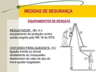 MEDIDAS DE SEGURANÇA 
EQUIPAMENTOS DE RESGATE 
21 
RESGATADOR (B): é o 
equipamento de proteção contra 
queda exigido pela NR 18 do MTE. 
CINTURÃO PÁRA-QUEDISTA (C): 
ligação frontal ou dorsal 
diretamente ao mosquetão-destorcedor 
do cabo de aço do 
trava-queda resgatador. 
 