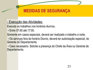 MEDIDAS DE SEGURANÇA 
- Execução das Atividades: 
Execute os trabalhos nos horários diurnos, 
• Entre 07:00 até 17:00. 
Somente em casos especiais, deverá ser realizado o trabalho a noite. 
• Os serviços fora do horário Diurno, deverá ter autorização especial, do 
Gerente do Departamento. 
• Caso necessário. Solicite a presença do Chefe da Área ou Gerente de 
Departamento. 
23 
 