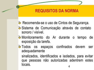 REQUISITOS DA NORMA 
Recomenda-se o uso de Cintos de Segurança. 
Sistema de Comunicação através de contato 
sonoro / visível. 
Monitoramento do Ar durante o tempo de 
exposição da tarefa. 
Todos os espaços confinados devem ser 
adequadamente 
sinalizados, identificados e isolados, para evitar 
que pessoas não autorizadas adentrem estes 
locais. 
4 
 