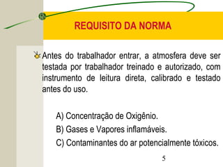 REQUISITO DA NORMA 
Antes do trabalhador entrar, a atmosfera deve ser 
testada por trabalhador treinado e autorizado, com 
instrumento de leitura direta, calibrado e testado 
antes do uso. 
A) Concentração de Oxigênio. 
B) Gases e Vapores inflamáveis. 
C) Contaminantes do ar potencialmente tóxicos. 
5 
 