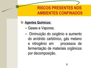RISCOS PRESENTES NOS 
AMBIENTES CONFINADOS 
Agentes Químicos: 
– Gases e Vapores. 
– Diminuição do oxigênio e aumento 
do anídrido carbônico, gás metano 
e nitrogênio em processos de 
fermentação de materiais orgânicos 
por decomposição. 
8 
 