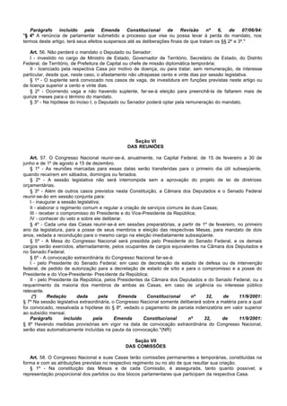 Parágrafo     incluído    pela     Emenda    Constitucional     de     Revisão     nº   6,   de     07/06/94:
"§ 4º A renúncia de parlamentar submetido a processo que vise ou possa levar à perda do mandato, nos
termos deste artigo, terá seus efeitos suspensos até as deliberações finais de que tratam os §§ 2º e 3º."

   Art. 56. Não perderá o mandato o Deputado ou Senador:
   I - investido no cargo de Ministro de Estado, Governador de Território, Secretário de Estado, do Distrito
Federal, de Território, de Prefeitura de Capital ou chefe de missão diplomática temporária;
   II - licenciado pela respectiva Casa por motivo de doença, ou para tratar, sem remuneração, de interesse
particular, desde que, neste caso, o afastamento não ultrapasse cento e vinte dias por sessão legislativa.
   § 1º - O suplente será convocado nos casos de vaga, de investidura em funções previstas neste artigo ou
de licença superior a cento e vinte dias.
   § 2º - Ocorrendo vaga e não havendo suplente, far-se-á eleição para preenchê-la de faltarem mais de
quinze meses para o término do mandato.
   § 3º - Na hipótese do inciso I, o Deputado ou Senador poderá optar pela remuneração do mandato.




                                                  Seção VI
                                                DAS REUNIÕES

    Art. 57. O Congresso Nacional reunir-se-á, anualmente, na Capital Federal, de 15 de fevereiro a 30 de
junho e de 1º de agosto a 15 de dezembro.
    § 1º - As reuniões marcadas para essas datas serão transferidas para o primeiro dia útil subseqüente,
quando recaírem em sábados, domingos ou feriados.
    § 2º - A sessão legislativa não será interrompida sem a aprovação do projeto de lei de diretrizes
orçamentárias.
    § 3º - Além de outros casos previstos nesta Constituição, a Câmara dos Deputados e o Senado Federal
reunir-se-ão em sessão conjunta para:
    I - inaugurar a sessão legislativa;
    II - elaborar o regimento comum e regular a criação de serviços comuns às duas Casas;
    III - receber o compromisso do Presidente e do Vice-Presidente da República;
    IV - conhecer do veto e sobre ele deliberar.
    § 4º - Cada uma das Casas reunir-se-á em sessões preparatórias, a partir de 1º de fevereiro, no primeiro
ano da legislatura, para a posse de seus membros e eleição das respectivas Mesas, para mandato de dois
anos, vedada a recondução para o mesmo cargo na eleição imediatamente subseqüente.
    § 5º - A Mesa do Congresso Nacional será presidida pelo Presidente do Senado Federal, e os demais
cargos serão exercidos, alternadamente, pelos ocupantes de cargos equivalentes na Câmara dos Deputados e
no Senado Federal.
    § 6º - A convocação extraordinária do Congresso Nacional far-se-á:
    I - pelo Presidente do Senado Federal, em caso de decretação de estado de defesa ou de intervenção
federal, de pedido de autorização para a decretação de estado de sítio e para o compromisso e a posse do
Presidente e do Vice-Presidente- Presidente da República;
    II - pelo Presidente da República, pelos Presidentes da Câmara dos Deputados e do Senado Federal, ou a
requerimento da maioria dos membros de ambas as Casas, em caso de urgência ou interesse público
relevante.
     (*)      Redação       dada      pela    Emenda       Constitucional     nº     32,    de      11/9/2001:
§ 7º Na sessão legislativa extraordinária, o Congresso Nacional somente deliberará sobre a matéria para a qual
foi convocado, ressalvada a hipótese do § 8º, vedado o pagamento de parcela indenizatória em valor superior
ao subsídio mensal.
    Parágrafo         incluído     pela     Emenda       Constitucional     nº      32,    de       11/9/2001:
§ 8º Havendo medidas provisórias em vigor na data de convocação extraordinária do Congresso Nacional,
serão elas automaticamente incluídas na pauta da convocação."(NR)

                                                   Seção VII
                                                DAS COMISSÕES

   Art. 58. O Congresso Nacional e suas Casas terão comissões permanentes e temporárias, constituídas na
forma e com as atribuições previstas no respectivo regimento ou no ato de que resultar sua criação.
   § 1º - Na constituição das Mesas e de cada Comissão, é assegurada, tanto quanto possível, a
representação proporcional dos partidos ou dos blocos parlamentares que participam da respectiva Casa.
 