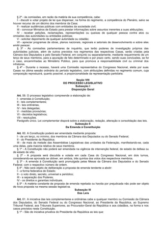 § 2º - às comissões, em razão da matéria de sua competência, cabe:
    I - discutir e votar projeto de lei que dispensar, na forma do regimento, a competência do Plenário, salvo se
houver recurso de um décimo dos membros da Casa;
    II - realizar audiências públicas com entidades da sociedade civil;
    III - convocar Ministros de Estado para prestar informações sobre assuntos inerentes a suas atribuições;
    IV - receber petições, reclamações, representações ou queixas de qualquer pessoa contra atos ou
omissões das autoridades ou entidades públicas;
    V - solicitar depoimento de qualquer autoridade ou cidadão;
    VI - apreciar programas de obras, planos nacionais, regionais e setoriais de desenvolvimento e sobre eles
emitir parecer.
    § 3º - As comissões parlamentares de inquérito, que terão poderes de investigação próprios das
autoridades judiciais, além de outros previstos nos regimentos das respectivas Casas, serão criadas pela
Câmara dos Deputados e pelo Senado Federal, em conjunto ou separadamente, mediante requerimento de um
terço de seus membros, para a apuração de fato determinado e por prazo certo, sendo suas conclusões, se for
o caso, encaminhadas ao Ministério Público, para que promova a responsabilidade civil ou criminal dos
infratores.
    § 4º - Durante o recesso, haverá uma Comissão representativa do Congresso Nacional, eleita por suas
Casas na última sessão ordinária do período legislativo, com atribuições definidas no regimento comum, cuja
composição reproduzirá, quanto possível, a proporcionalidade da representação partidária.

                                                 Seção VIII
                                         DO PROCESSO LEGISLATIVO
                                                 Subseção I
                                              Disposição Geral

   Art. 59. O processo legislativo compreende a elaboração de:
   I - emendas à Constituição;
   II - leis complementares;
   III - leis ordinárias;
   IV - leis delegadas;
   V - medidas provisórias;
   VI - decretos legislativos;
   VII - resoluções.
   Parágrafo único. Lei complementar disporá sobre a elaboração, redação, alteração e consolidação das leis.
                                                  Subseção II
                                          Da Emenda à Constituição

   Art. 60. A Constituição poderá ser emendada mediante proposta:
   I - de um terço, no mínimo, dos membros da Câmara dos Deputados ou do Senado Federal;
   II - do Presidente da República;
   III - de mais da metade das Assembléias Legislativas das unidades da Federação, manifestando-se, cada
uma delas, pela maioria relativa de seus membros.
   § 1º - A Constituição não poderá ser emendada na vigência de intervenção federal, de estado de defesa ou
de estado de sítio.
   § 2º - A proposta será discutida e votada em cada Casa do Congresso Nacional, em dois turnos,
considerando-se aprovada se obtiver, em ambos, três quintos dos votos dos respectivos membros.
   § 3º - A emenda à Constituição será promulgada pelas Mesas da Câmara dos Deputados e do Senado
Federal, com o respectivo número de ordem.
   § 4º - Não será objeto de deliberação a proposta de emenda tendente a abolir:
   I - a forma federativa de Estado;
   II - o voto direto, secreto, universal e periódico;
   III - a separação dos Poderes;
   IV - os direitos e garantias individuais.
   § 5º - A matéria constante de proposta de emenda rejeitada ou havida por prejudicada não pode ser objeto
de nova proposta na mesma sessão legislativa.
                                                       Subseção III
                                                        Das Leis

    Art. 61. A iniciativa das leis complementares e ordinárias cabe a qualquer membro ou Comissão da Câmara
dos Deputados, do Senado Federal ou do Congresso Nacional, ao Presidente da República, ao Supremo
Tribunal Federal, aos Tribunais Superiores, ao Procurador-Geral da República e aos cidadãos, na forma e nos
casos previstos nesta Constituição.
    § 1º - São de iniciativa privativa do Presidente da República as leis que:
 