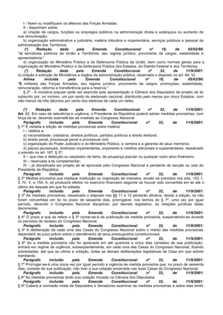 I - fixem ou modifiquem os efetivos das Forças Armadas;
    II - disponham sobre:
    a) criação de cargos, funções ou empregos públicos na administração direta e autárquica ou aumento de
sua remuneração;
    b) organização administrativa e judiciária, matéria tributária e orçamentária, serviços públicos e pessoal da
administração dos Territórios;
     (*)     Redação       dada      pela     Emenda         Constitucional       nº     18,     de     05/02/98:
"c) servidores públicos da União e Territórios, seu regime jurídico, provimento de cargos, estabilidade e
aposentadoria;"
    d) organização do Ministério Público e da Defensoria Pública da União, bem como normas gerais para a
organização do Ministério Público e da Defensoria Pública dos Estados, do Distrito Federal e dos Territórios;
     (*)     Redação       dada      pela     Emenda        Constitucional       nº     32,    de      11/9/2001:
e) criação e extinção de Ministérios e órgãos da administração pública, observado o disposto no art. 84, VI;
    Alínea        incluída      pela      Emenda         Constitucional       nº       18,      de      05/02/98:
"f) militares das Forças Armadas, seu regime jurídico, provimento de cargos, promoções, estabilidade,
remuneração, reforma e transferência para a reserva."
    § 2º - A iniciativa popular pode ser exercida pela apresentação à Câmara dos Deputados de projeto de lei
subscrito por, no mínimo, um por cento do eleitorado nacional, distribuído pelo menos por cinco Estados, com
não menos de três décimos por cento dos eleitores de cada um deles.

     (*)      Redação        dada      pela      Emenda        Constitucional         nº       32, de  11/9/2001:
Art. 62. Em caso de relevância e urgência, o Presidente da República poderá adotar medidas provisórias, com
força de lei, devendo submetê-las de imediato ao Congresso Nacional.
     Parágrafo        incluído      pela     Emenda          Constitucional          nº       32,  de  11/9/2001:
§ 1º É vedada a edição de medidas provisórias sobre matéria:
     I – relativa a:
     a) nacionalidade, cidadania, direitos políticos, partidos políticos e direito eleitoral;
     b) direito penal, processual penal e processual civil;
     c) organização do Poder Judiciário e do Ministério Público, a carreira e a garantia de seus membros;
     d) planos plurianuais, diretrizes orçamentárias, orçamento e créditos adicionais e suplementares, ressalvado
o previsto no art. 167, § 3º;
     II – que vise a detenção ou seqüestro de bens, de poupança popular ou qualquer outro ativo financeiro;
     III – reservada a lei complementar;
     IV – já disciplinada em projeto de lei aprovado pelo Congresso Nacional e pendente de sanção ou veto do
Presidente da República.
     Parágrafo        incluído      pela     Emenda          Constitucional          nº       32,  de  11/9/2001:
§ 2º Medida provisória que implique instituição ou majoração de impostos, exceto os previstos nos arts. 153, I,
II, IV, V, e 154, II, só produzirá efeitos no exercício financeiro seguinte se houver sido convertida em lei até o
último dia daquele em que foi editada.
     Parágrafo        incluído      pela     Emenda          Constitucional          nº       32,  de  11/9/2001:
§ 3º As medidas provisórias, ressalvado o disposto nos §§ 11 e 12 perderão eficácia, desde a edição, se não
forem convertidas em lei no prazo de sessenta dias, prorrogável, nos termos do § 7º, uma vez por igual
período, devendo o Congresso Nacional disciplinar, por decreto legislativo, as relações jurídicas delas
decorrentes.
     Parágrafo        incluído      pela     Emenda          Constitucional          nº       32,  de  11/9/2001:
§ 4º O prazo a que se refere o § 3º contar-se-á da publicação da medida provisória, suspendendo-se durante
os períodos de recesso do Congresso Nacional.
     Parágrafo        incluído      pela     Emenda          Constitucional          nº       32,  de  11/9/2001:
§ 5º A deliberação de cada uma das Casas do Congresso Nacional sobre o mérito das medidas provisórias
dependerá de juízo prévio sobre o atendimento de seus pressupostos constitucionais.
     Parágrafo        incluído      pela     Emenda          Constitucional          nº       32,  de  11/9/2001:
§ 6º Se a medida provisória não for apreciada em até quarenta e cinco dias contados de sua publicação,
entrará em regime de urgência, subseqüentemente, em cada uma das Casas do Congresso Nacional, ficando
sobrestadas, até que se ultime a votação, todas as demais deliberações legislativas da Casa em que estiver
tramitando.
     Parágrafo        incluído      pela     Emenda          Constitucional          nº       32,  de  11/9/2001:
§ 7º Prorrogar-se-á uma única vez por igual período a vigência de medida provisória que, no prazo de sessenta
dias, contado de sua publicação, não tiver a sua votação encerrada nas duas Casas do Congresso Nacional.
     Parágrafo        incluído      pela     Emenda          Constitucional          nº       32,  de  11/9/2001:
§ 8º As medidas provisórias terão sua votação iniciada na Câmara dos Deputados.
     Parágrafo        incluído      pela     Emenda          Constitucional          nº       32,  de  11/9/2001:
§ 9º Caberá à comissão mista de Deputados e Senadores examinar as medidas provisórias e sobre elas emitir
 