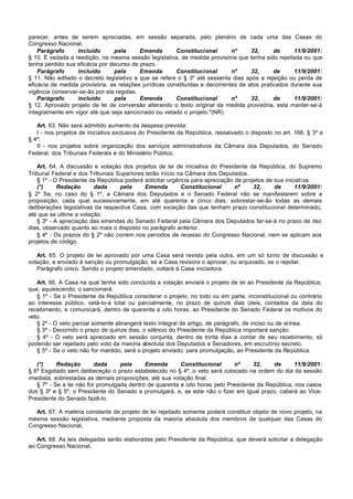 parecer, antes de serem apreciadas, em sessão separada, pelo plenário de cada uma das Casas do
Congresso Nacional.
    Parágrafo     incluído       pela     Emenda        Constitucional       nº     32,      de     11/9/2001:
§ 10. É vedada a reedição, na mesma sessão legislativa, de medida provisória que tenha sido rejeitada ou que
tenha perdido sua eficácia por decurso de prazo.
    Parágrafo     incluído       pela     Emenda        Constitucional       nº     32,      de     11/9/2001:
§ 11. Não editado o decreto legislativo a que se refere o § 3º até sessenta dias após a rejeição ou perda de
eficácia de medida provisória, as relações jurídicas constituídas e decorrentes de atos praticados durante sua
vigência conservar-se-ão por ela regidas.
    Parágrafo     incluído       pela     Emenda        Constitucional       nº     32,      de     11/9/2001:
§ 12. Aprovado projeto de lei de conversão alterando o texto original da medida provisória, esta manter-se-á
integralmente em vigor até que seja sancionado ou vetado o projeto."(NR)

   Art. 63. Não será admitido aumento da despesa prevista:
   I - nos projetos de iniciativa exclusiva do Presidente da República, ressalvado o disposto no art. 166, § 3º e
§ 4º;
   II - nos projetos sobre organização dos serviços administrativos da Câmara dos Deputados, do Senado
Federal, dos Tribunais Federais e do Ministério Público.

   Art. 64. A discussão e votação dos projetos de lei de iniciativa do Presidente da República, do Supremo
Tribunal Federal e dos Tribunais Superiores terão início na Câmara dos Deputados.
   § 1º - O Presidente da República poderá solicitar urgência para apreciação de projetos de sua iniciativa.
   (*)     Redação       dada      pela     Emenda        Constitucional      nº     32,     de      11/9/2001:
§ 2º Se, no caso do § 1º, a Câmara dos Deputados e o Senado Federal não se manifestarem sobre a
proposição, cada qual sucessivamente, em até quarenta e cinco dias, sobrestar-se-ão todas as demais
deliberações legislativas da respectiva Casa, com exceção das que tenham prazo constitucional determinado,
até que se ultime a votação.
   § 3º - A apreciação das emendas do Senado Federal pela Câmara dos Deputados far-se-á no prazo de dez
dias, observado quanto ao mais o disposto no parágrafo anterior.
   § 4º - Os prazos do § 2º não correm nos períodos de recesso do Congresso Nacional, nem se aplicam aos
projetos de código.

   Art. 65. O projeto de lei aprovado por uma Casa será revisto pela outra, em um só turno de discussão e
votação, e enviado à sanção ou promulgação, se a Casa revisora o aprovar, ou arquivado, se o rejeitar.
   Parágrafo único. Sendo o projeto emendado, voltará à Casa iniciadora.

   Art. 66. A Casa na qual tenha sido concluída a votação enviará o projeto de lei ao Presidente da República,
que, aquiescendo, o sancionará.
   § 1º - Se o Presidente da República considerar o projeto, no todo ou em parte, inconstitucional ou contrário
ao interesse público, vetá-lo-á total ou parcialmente, no prazo de quinze dias úteis, contados da data do
recebimento, e comunicará, dentro de quarenta e oito horas, ao Presidente do Senado Federal os motivos do
veto.
   § 2º - O veto parcial somente abrangerá texto integral de artigo, de parágrafo, de inciso ou de alínea.
   § 3º - Decorrido o prazo de quinze dias, o silêncio do Presidente da República importará sanção.
   § 4º - O veto será apreciado em sessão conjunta, dentro de trinta dias a contar de seu recebimento, só
podendo ser rejeitado pelo voto da maioria absoluta dos Deputados e Senadores, em escrutínio secreto.
   § 5º - Se o veto não for mantido, será o projeto enviado, para promulgação, ao Presidente da República.

   (*)     Redação        dada     pela     Emenda       Constitucional      nº     32,    de       11/9/2001:
§ 6º Esgotado sem deliberação o prazo estabelecido no § 4º, o veto será colocado na ordem do dia da sessão
imediata, sobrestadas as demais proposições, até sua votação final.
   § 7º - Se a lei não for promulgada dentro de quarenta e oito horas pelo Presidente da República, nos casos
dos § 3º e § 5º, o Presidente do Senado a promulgará, e, se este não o fizer em igual prazo, caberá ao Vice-
Presidente do Senado fazê-lo.

  Art. 67. A matéria constante de projeto de lei rejeitado somente poderá constituir objeto de novo projeto, na
mesma sessão legislativa, mediante proposta da maioria absoluta dos membros de qualquer das Casas do
Congresso Nacional.

   Art. 68. As leis delegadas serão elaboradas pelo Presidente da República, que deverá solicitar a delegação
ao Congresso Nacional.
 