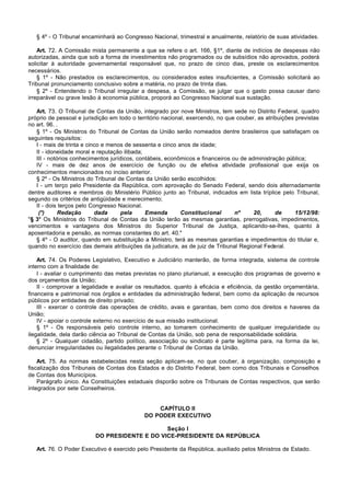 § 4º - O Tribunal encaminhará ao Congresso Nacional, trimestral e anualmente, relatório de suas atividades.

    Art. 72. A Comissão mista permanente a que se refere o art. 166, §1º, diante de indícios de despesas não
autorizadas, ainda que sob a forma de investimentos não programados ou de subsídios não aprovados, poderá
solicitar à autoridade governamental responsável que, no prazo de cinco dias, preste os esclarecimentos
necessários.
    § 1º - Não prestados os esclarecimentos, ou considerados estes insuficientes, a Comissão solicitará ao
Tribunal pronunciamento conclusivo sobre a matéria, no prazo de trinta dias.
    § 2º - Entendendo o Tribunal irregular a despesa, a Comissão, se julgar que o gasto possa causar dano
irreparável ou grave lesão à economia pública, proporá ao Congresso Nacional sua sustação.

   Art. 73. O Tribunal de Contas da União, integrado por nove Ministros, tem sede no Distrito Federal, quadro
próprio de pessoal e jurisdição em todo o território nacional, exercendo, no que couber, as atribuições previstas
no art. 96. .
   § 1º - Os Ministros do Tribunal de Contas da União serão nomeados dentre brasileiros que satisfaçam os
seguintes requisitos:
   I - mais de trinta e cinco e menos de sessenta e cinco anos de idade;
   II - idoneidade moral e reputação ilibada;
   III - notórios conhecimentos jurídicos, contábeis, econômicos e financeiros ou de administração pública;
   IV - mais de dez anos de exercício de função ou de efetiva atividade profissional que exija os
conhecimentos mencionados no inciso anterior.
   § 2º - Os Ministros do Tribunal de Contas da União serão escolhidos:
   I - um terço pelo Presidente da República, com aprovação do Senado Federal, sendo dois alternadamente
dentre auditores e membros do Ministério Público junto ao Tribunal, indicados em lista tríplice pelo Tribunal,
segundo os critérios de antigüidade e merecimento;
   II - dois terços pelo Congresso Nacional.
    (*)      Redação       dada      pela     Emenda        Constitucional      nº     20,      de      15/12/98:
"§ 3° Os Ministros do Tribunal de Contas da União terão as mesmas garantias, prerrogativas, impedimentos,
vencimentos e vantagens dos Ministros do Superior Tribunal de Justiça, aplicando-se-lhes, quanto à
aposentadoria e pensão, as normas constantes do art. 40."
   § 4º - O auditor, quando em substituição a Ministro, terá as mesmas garantias e impedimentos do titular e,
quando no exercício das demais atribuições da judicatura, as de juiz de Tribunal Regional Federal.

    Art. 74. Os Poderes Legislativo, Executivo e Judiciário manterão, de forma integrada, sistema de controle
interno com a finalidade de:
    I - avaliar o cumprimento das metas previstas no plano plurianual, a execução dos programas de governo e
dos orçamentos da União;
    II - comprovar a legalidade e avaliar os resultados, quanto à eficácia e eficiência, da gestão orçamentária,
financeira e patrimonial nos órgãos e entidades da administração federal, bem como da aplicação de recursos
públicos por entidades de direito privado;
    III - exercer o controle das operações de crédito, avais e garantias, bem como dos direitos e haveres da
União;
    IV - apoiar o controle externo no exercício de sua missão institucional.
    § 1º - Os responsáveis pelo controle interno, ao tomarem conhecimento de qualquer irregularidade ou
ilegalidade, dela darão ciência ao Tribunal de Contas da União, sob pena de responsabilidade solidária.
    § 2º - Qualquer cidadão, partido político, associação ou sindicato é parte legítima para, na forma da lei,
denunciar irregularidades ou ilegalidades perante o Tribunal de Contas da União.

    Art. 75. As normas estabelecidas nesta seção aplicam-se, no que couber, à organização, composição e
fiscalização dos Tribunais de Contas dos Estados e do Distrito Federal, bem como dos Tribunais e Conselhos
de Contas dos Municípios.
    Parágrafo único. As Constituições estaduais disporão sobre os Tribunais de Contas respectivos, que serão
integrados por sete Conselheiros.


                                                 CAPÍTULO II
                                             DO PODER EXECUTIVO

                                               Seção I
                          DO PRESIDENTE E DO VICE-PRESIDENTE DA REPÚBLICA

   Art. 76. O Poder Executivo é exercido pelo Presidente da República, auxiliado pelos Ministros de Estado.
 
