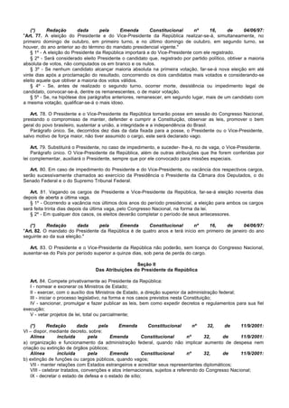 (*)     Redação       dada      pela      Emenda       Constitucional      nº     16,       de      04/06/97:
"Art. 77. A eleição do Presidente e do Vice-Presidente da República realizar-se-á, simultaneamente, no
primeiro domingo de outubro, em primeiro turno, e no último domingo de outubro, em segundo turno, se
houver, do ano anterior ao do término do mandato presidencial vigente."
    § 1º - A eleição do Presidente da República importará a do Vice-Presidente com ele registrado.
    § 2º - Será considerado eleito Presidente o candidato que, registrado por partido político, obtiver a maioria
absoluta de votos, não computados os em branco e os nulos.
    § 3º - Se nenhum candidato alcançar maioria absoluta na primeira votação, far-se-á nova eleição em até
vinte dias após a proclamação do resultado, concorrendo os dois candidatos mais votados e considerando-se
eleito aquele que obtiver a maioria dos votos válidos.
    § 4º - Se, antes de realizado o segundo turno, ocorrer morte, desistência ou impedimento legal de
candidato, convocar-se-á, dentre os remanescentes, o de maior votação.
    § 5º - Se, na hipótese dos parágrafos anteriores, remanescer, em segundo lugar, mais de um candidato com
a mesma votação, qualificar-se-á o mais idoso.

   Art. 78. O Presidente e o Vice-Presidente da República tomarão posse em sessão do Congresso Nacional,
prestando o compromisso de manter, defender e cumprir a Constituição, observar as leis, promover o bem
geral do povo brasileiro, sustentar a união, a integridade e a independência do Brasil.
   Parágrafo único. Se, decorridos dez dias da data fixada para a posse, o Presidente ou o Vice-Presidente,
salvo motivo de força maior, não tiver assumido o cargo, este será declarado vago.

    Art. 79. Substituirá o Presidente, no caso de impedimento, e suceder- lhe-á, no de vaga, o Vice-Presidente.
    Parágrafo único. O Vice-Presidente da República, além de outras atribuições que lhe forem conferidas por
lei complementar, auxiliará o Presidente, sempre que por ele convocado para missões especiais.

   Art. 80. Em caso de impedimento do Presidente e do Vice-Presidente, ou vacância dos respectivos cargos,
serão sucessivamente chamados ao exercício da Presidência o Presidente da Câmara dos Deputados, o do
Senado Federal e o do Supremo Tribunal Federal.

   Art. 81. Vagando os cargos de Presidente e Vice-Presidente da República, far-se-á eleição noventa dias
depois de aberta a última vaga.
   § 1º - Ocorrendo a vacância nos últimos dois anos do período presidencial, a eleição para ambos os cargos
será feita trinta dias depois da última vaga, pelo Congresso Nacional, na forma da lei.
   § 2º - Em qualquer dos casos, os eleitos deverão completar o período de seus antecessores.

   (*)     Redação       dada    pela    Emenda        Constitucional       nº    16,      de      04/06/97:
"Art. 82. O mandato do Presidente da República é de quatro anos e terá início em primeiro de janeiro do ano
seguinte ao da sua eleição."

   Art. 83. O Presidente e o Vice-Presidente da República não poderão, sem licença do Congresso Nacional,
ausentar-se do País por período superior a quinze dias, sob pena de perda do cargo.

                                                  Seção II
                                 Das Atribuições do Presidente da República

   Art. 84. Compete privativamente ao Presidente da República:
   I - nomear e exonerar os Ministros de Estado;
   II - exercer, com o auxílio dos Ministros de Estado, a direção superior da administração federal;
   III - iniciar o processo legislativo, na forma e nos casos previstos nesta Constituição;
   IV - sancionar, promulgar e fazer publicar as leis, bem como expedir decretos e regulamentos para sua fiel
execução;
   V - vetar projetos de lei, total ou parcialmente;

    (*)      Redação       dada       pela    Emenda        Constitucional         nº   32,    de     11/9/2001:
VI – dispor, mediante decreto, sobre:
    Alínea        incluída       pela      Emenda        Constitucional         nº     32,    de      11/9/2001:
a) organização e funcionamento da administração federal, quando não implicar aumento de despesa nem
criação ou extinção de órgãos públicos;
    Alínea        incluída       pela      Emenda        Constitucional         nº     32,    de      11/9/2001:
b) extinção de funções ou cargos públicos, quando vagos;
    VII - manter relações com Estados estrangeiros e acreditar seus representantes diplomáticos;
    VIII - celebrar tratados, convenções e atos internacionais, sujeitos a referendo do Congresso Nacional;
    IX - decretar o estado de defesa e o estado de sítio;
 