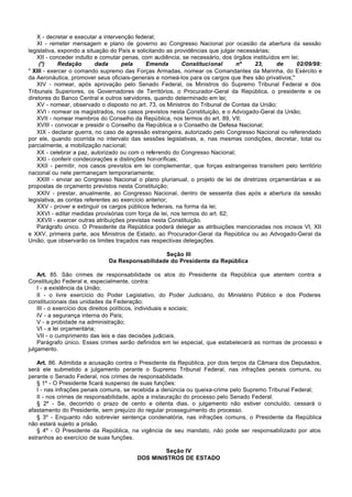 X - decretar e executar a intervenção federal;
    XI - remeter mensagem e plano de governo ao Congresso Nacional por ocasião da abertura da sessão
legislativa, expondo a situação do País e solicitando as providências que julgar necessárias;
    XII - conceder indulto e comutar penas, com audiência, se necessário, dos órgãos instituídos em lei;
    (*)      Redação       dada      pela      Emenda       Constitucional      nº     23,     de     02/09/99:
" XIII - exercer o comando supremo das Forças Armadas, nomear os Comandantes da Marinha, do Exército e
da Aeronáutica, promover seus oficiais-generais e nomeá-los para os cargos que lhes são privativos;"
    XIV - nomear, após aprovação pelo Senado Federal, os Ministros do Supremo Tribunal Federal e dos
Tribunais Superiores, os Governadores de Territórios, o Procurador-Geral da República, o presidente e os
diretores do Banco Central e outros servidores, quando determinado em lei;
    XV - nomear, observado o disposto no art. 73, os Ministros do Tribunal de Contas da União;
    XVI - nomear os magistrados, nos casos previstos nesta Constituição, e o Advogado-Geral da União;
    XVII - nomear membros do Conselho da República, nos termos do art. 89, VII;
    XVIII - convocar e presidir o Conselho da República e o Conselho de Defesa Nacional;
    XIX - declarar guerra, no caso de agressão estrangeira, autorizado pelo Congresso Nacional ou referendado
por ele, quando ocorrida no intervalo das sessões legislativas, e, nas mesmas condições, decretar, total ou
parcialmente, a mobilização nacional;
    XX - celebrar a paz, autorizado ou com o referendo do Congresso Nacional;
    XXI - conferir condecorações e distinções honoríficas;
    XXII - permitir, nos casos previstos em lei complementar, que forças estrangeiras transitem pelo território
nacional ou nele permaneçam temporariamente;
    XXIII - enviar ao Congresso Nacional o plano plurianual, o projeto de lei de diretrizes orçamentárias e as
propostas de orçamento previstos nesta Constituição;
    XXIV - prestar, anualmente, ao Congresso Nacional, dentro de sessenta dias após a abertura da sessão
legislativa, as contas referentes ao exercício anterior;
    XXV - prover e extinguir os cargos públicos federais, na forma da lei;
    XXVI - editar medidas provisórias com força de lei, nos termos do art. 62;
    XXVII - exercer outras atribuições previstas nesta Constituição.
    Parágrafo único. O Presidente da República poderá delegar as atribuições mencionadas nos incisos VI, XII
e XXV, primeira parte, aos Ministros de Estado, ao Procurador-Geral da República ou ao Advogado-Geral da
União, que observarão os limites traçados nas respectivas delegações.

                                                Seção III
                              Da Responsabilidade do Presidente da República

    Art. 85. São crimes de responsabilidade os atos do Presidente da República que atentem contra a
Constituição Federal e, especialmente, contra:
    I - a existência da União;
    II - o livre exercício do Poder Legislativo, do Poder Judiciário, do Ministério Público e dos Poderes
constitucionais das unidades da Federação;
    III - o exercício dos direitos políticos, individuais e sociais;
    IV - a segurança interna do País;
    V - a probidade na administração;
    VI - a lei orçamentária;
    VII - o cumprimento das leis e das decisões judiciais.
    Parágrafo único. Esses crimes serão definidos em lei especial, que estabelecerá as normas de processo e
julgamento.

   Art. 86. Admitida a acusação contra o Presidente da República, por dois terços da Câmara dos Deputados,
será ele submetido a julgamento perante o Supremo Tribunal Federal, nas infrações penais comuns, ou
perante o Senado Federal, nos crimes de responsabilidade.
   § 1º - O Presidente ficará suspenso de suas funções:
   I - nas infrações penais comuns, se recebida a denúncia ou queixa-crime pelo Supremo Tribunal Federal;
   II - nos crimes de responsabilidade, após a instauração do processo pelo Senado Federal.
   § 2º - Se, decorrido o prazo de cento e oitenta dias, o julgamento não estiver concluído, cessará o
afastamento do Presidente, sem prejuízo do regular prosseguimento do processo.
   § 3º - Enquanto não sobrevier sentença condenatória, nas infrações comuns, o Presidente da República
não estará sujeito a prisão.
   § 4º - O Presidente da República, na vigência de seu mandato, não pode ser responsabilizado por atos
estranhos ao exercício de suas funções.

                                                  Seção IV
                                         DOS MINISTROS DE ESTADO
 
