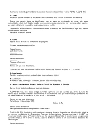 Ilustríssimo Senhor Superintendente Regional do Departamento de Policia Federal PORTO ALEGRE (RS)

   3 - Texto
   Inicia com o nome completo do requerente (sem o pronome "eu"), a 2,5cm da margem, em destaque.

   Quanto aos demais dados de identificação, que se põem em continuação ao nome, tais como
nacionalidade, estado civil, filiação, lotação, endereço, números de documentos etc. , somente cabem aqueles
que sejam estritamente necessários ao processamento do pedido.

   Dependendo da circunstancia, e importante enumerar os motivos, dar a fundamentação legal e/ou prestar
esclarecimentos oportunos.
   Redige-se na terceira pessoa.



   4 - Fecho
   Põe-se abaixo do texto, no alinhamento do parágrafo.

   Consiste numa destas expressões:

   Nestes termos,
   pede deferimento.
   ...............
   Pede deferimento.
   ..............
   Espera deferimento.
   ................
   Aguarda deferimento.
   ................
   Termos em que pede deferimento.

   Qualquer uma pode ser abreviada com as iniciais maiúsculas, seguidas de ponto: P. D., A. D. etc.

   5 - Local e data
   Também no alinhamento do parágrafo. (Ver observações no ofício.)

   6 - Assinatura
   A direita da folha, sem traço e sem nome, se este for o mesmo do inicio.

   III - MODELOS (Extraídos do livro "Redação Oficial", de Adalberto J. Kaspary)

   Senhor Diretor do Colégio Estadual Machado de Assis:

    FULANO DE TAL, aluno deste colégio, cursando a primeira série do segundo grau, turma D, turno da
manhã, requer a Vossa Senhoria o cancelamento de sua matrícula, visto que fará um estágio profissional de
três meses no Estado de São Paulo, a partir do dia 22 do corrente.

   Termos em que pede deferimento.
   Porto Alegre, 12 de maio de 1974.
                                                               Fulano de Tal

   Senhor Diretor de Pessoal
   da Superintendência dos Transportes do Estado do RS:

   FULANO DE TAL, funcionário público estadual, ocupante do cargo de Auxiliar de Administração, lotado e
em exercício no Gabinete de .Orçamento e Finanças, da Secretaria da Fazenda, matricula nº 110.287, no
Tesouro do Estado, requer a Vossa Senhoria que lhe seja expedida certidão de seu tempo de serviço nessa
Superintendência, a fim de anexá-la ao seu processo de Iicença-prêmio, já em andamento na Secretaria da
Administração.

   Espera deferimento.
 