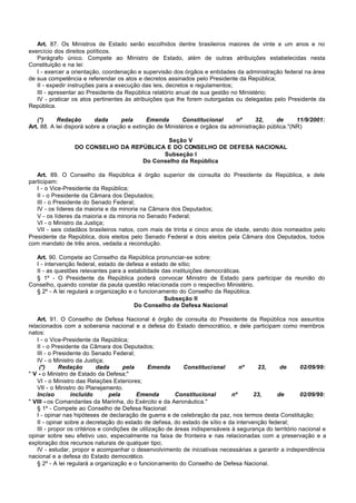 Art. 87. Os Ministros de Estado serão escolhidos dentre brasileiros maiores de vinte e um anos e no
exercício dos direitos políticos.
   Parágrafo único. Compete ao Ministro de Estado, além de outras atribuições estabelecidas nesta
Constituição e na lei:
   I - exercer a orientação, coordenação e supervisão dos órgãos e entidades da administração federal na área
de sua competência e referendar os atos e decretos assinados pelo Presidente da República;
   II - expedir instruções para a execução das leis, decretos e regulamentos;
   III - apresentar ao Presidente da República relatório anual de sua gestão no Ministério;
   IV - praticar os atos pertinentes às atribuições que lhe forem outorgadas ou delegadas pelo Presidente da
República.

   (*)     Redação        dada       pela     Emenda        Constitucional     nº      32,    de      11/9/2001:
Art. 88. A lei disporá sobre a criação e extinção de Ministérios e órgãos da administração pública."(NR)

                                          Seção V
                 DO CONSELHO DA REPÚBLICA E DO CONSELHO DE DEFESA NACIONAL
                                         Subseção I
                                   Do Conselho da República

   Art. 89. O Conselho da República é órgão superior de consulta do Presidente da República, e dele
participam:
   I - o Vice-Presidente da República;
   II - o Presidente da Câmara dos Deputados;
   III - o Presidente do Senado Federal;
   IV - os líderes da maioria e da minoria na Câmara dos Deputados;
   V - os líderes da maioria e da minoria no Senado Federal;
   VI - o Ministro da Justiça;
   VII - seis cidadãos brasileiros natos, com mais de trinta e cinco anos de idade, sendo dois nomeados pelo
Presidente da República, dois eleitos pelo Senado Federal e dois eleitos pela Câmara dos Deputados, todos
com mandato de três anos, vedada a recondução.

  Art. 90. Compete ao Conselho da República pronunciar-se sobre:
  I - intervenção federal, estado de defesa e estado de sítio;
  II - as questões relevantes para a estabilidade das instituições democráticas.
  § 1º - O Presidente da República poderá convocar Ministro de Estado para participar da reunião do
Conselho, quando constar da pauta questão relacionada com o respectivo Ministério.
  § 2º - A lei regulará a organização e o funcionamento do Conselho da República.
                                                   Subseção II
                                        Do Conselho de Defesa Nacional

    Art. 91. O Conselho de Defesa Nacional é órgão de consulta do Presidente da República nos assuntos
relacionados com a soberania nacional e a defesa do Estado democrático, e dele participam como membros
natos:
    I - o Vice-Presidente da República;
    II - o Presidente da Câmara dos Deputados;
    III - o Presidente do Senado Federal;
    IV - o Ministro da Justiça;
     (*)      Redação        dada      pela      Emenda       Constitucional       nº    23,     de       02/09/99:
" V - o Ministro de Estado da Defesa;"
    VI - o Ministro das Relações Exteriores;
    VII - o Ministro do Planejamento.
    Inciso        incluído        pela      Emenda         Constitucional       nº     23,      de        02/09/99:
" VIII - os Comandantes da Marinha, do Exército e da Aeronáutica."
    § 1º - Compete ao Conselho de Defesa Nacional:
    I - opinar nas hipóteses de declaração de guerra e de celebração da paz, nos termos desta Constituição;
    II - opinar sobre a decretação do estado de defesa, do estado de sítio e da intervenção federal;
    III - propor os critérios e condições de utilização de áreas indispensáveis à segurança do território nacional e
opinar sobre seu efetivo uso, especialmente na faixa de fronteira e nas relacionadas com a preservação e a
exploração dos recursos naturais de qualquer tipo;
    IV - estudar, propor e acompanhar o desenvolvimento de iniciativas necessárias a garantir a independência
nacional e a defesa do Estado democrático.
    § 2º - A lei regulará a organização e o funcionamento do Conselho de Defesa Nacional.
 