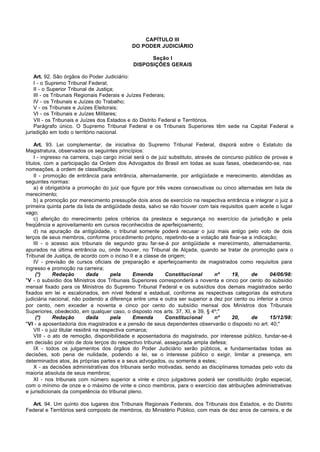 CAPÍTULO III
                                             DO PODER JUDICIÁRIO

                                                    Seção I
                                              DISPOSIÇÕES GERAIS

    Art. 92. São órgãos do Poder Judiciário:
    I - o Supremo Tribunal Federal;
    II - o Superior Tribunal de Justiça;
    III - os Tribunais Regionais Federais e Juízes Federais;
    IV - os Tribunais e Juízes do Trabalho;
    V - os Tribunais e Juízes Eleitorais;
    VI - os Tribunais e Juízes Militares;
    VII - os Tribunais e Juízes dos Estados e do Distrito Federal e Territórios.
    Parágrafo único. O Supremo Tribunal Federal e os Tribunais Superiores têm sede na Capital Federal e
jurisdição em todo o território nacional.

    Art. 93. Lei complementar, de iniciativa do Supremo Tribunal Federal, disporá sobre o Estatuto da
Magistratura, observados os seguintes princípios:
    I - ingresso na carreira, cujo cargo inicial será o de juiz substituto, através de concurso público de provas e
títulos, com a participação da Ordem dos Advogados do Brasil em todas as suas fases, obedecendo-se, nas
nomeações, à ordem de classificação;
    II - promoção de entrância para entrância, alternadamente, por antigüidade e merecimento, atendidas as
seguintes normas:
    a) é obrigatória a promoção do juiz que figure por três vezes consecutivas ou cinco alternadas em lista de
merecimento;
    b) a promoção por merecimento pressupõe dois anos de exercício na respectiva entrância e integrar o juiz a
primeira quinta parte da lista de antigüidade desta, salvo se não houver com tais requisitos quem aceite o lugar
vago;
    c) aferição do merecimento pelos critérios da presteza e segurança no exercício da jurisdição e pela
freqüência e aproveitamento em cursos reconhecidos de aperfeiçoamento;
    d) na apuração da antigüidade, o tribunal somente poderá recusar o juiz mais antigo pelo voto de dois
terços de seus membros, conforme procedimento próprio, repetindo-se a votação até fixar-se a indicação;
    III - o acesso aos tribunais de segundo grau far-se-á por antigüidade e merecimento, alternadamente,
apurados na última entrância ou, onde houver, no Tribunal de Alçada, quando se tratar de promoção para o
Tribunal de Justiça, de acordo com o inciso II e a classe de origem;
    IV - previsão de cursos oficiais de preparação e aperfeiçoamento de magistrados como requisitos para
ingresso e promoção na carreira;
     (*)     Redação           dada      pela     Emenda      Constitucional        nº    19,     de      04/06/98:
"V - o subsídio dos Ministros dos Tribunais Superiores corresponderá a noventa e cinco por cento do subsídio
mensal fixado para os Ministros do Supremo Tribunal Federal e os subsídios dos demais magistrados serão
fixados em lei e escalonados, em nível federal e estadual, conforme as respectivas categorias da estrutura
judiciária nacional, não podendo a diferença entre uma e outra ser superior a dez por cento ou inferior a cinco
por cento, nem exceder a noventa e cinco por cento do subsídio mensal dos Ministros dos Tribunais
Superiores, obedecido, em qualquer caso, o disposto nos arts. 37, XI, e 39, § 4º;"
     (*)     Redação           dada      pela     Emenda      Constitucional        nº    20,     de      15/12/98:
"VI - a aposentadoria dos magistrados e a pensão de seus dependentes observarão o disposto no art. 40;"
    VII - o juiz titular residirá na respectiva comarca;
    VIII - o ato de remoção, disponibilidade e aposentadoria do magistrado, por interesse público, fundar-se-á
em decisão por voto de dois terços do respectivo tribunal, assegurada ampla defesa;
    IX - todos os julgamentos dos órgãos do Poder Judiciário serão públicos, e fundamentadas todas as
decisões, sob pena de nulidade, podendo a lei, se o interesse público o exigir, limitar a presença, em
determinados atos, às próprias partes e a seus advogados, ou somente a estes;
    X - as decisões administrativas dos tribunais serão motivadas, sendo as disciplinares tomadas pelo voto da
maioria absoluta de seus membros;
    XI - nos tribunais com número superior a vinte e cinco julgadores poderá ser constituído órgão especial,
com o mínimo de onze e o máximo de vinte e cinco membros, para o exercício das atribuições administrativas
e jurisdicionais da competência do tribunal pleno.

   Art. 94. Um quinto dos lugares dos Tribunais Regionais Federais, dos Tribunais dos Estados, e do Distrito
Federal e Territórios será composto de membros, do Ministério Público, com mais de dez anos de carreira, e de
 