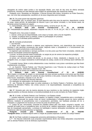 advogados de notório saber jurídico e de reputação ilibada, com mais de dez anos de efetiva atividade
profissional, indicados em lista sêxtupla pelos órgãos de representação das respectivas classes.
   Parágrafo único. Recebidas as indicações, o tribunal formará lista tríplice, enviando-a ao Poder Executivo,
que, nos vinte dias subseqüentes, escolherá um de seus integrantes para nomeação.

     Art. 95. Os juízes gozam das seguintes garantias:
     I - vitaliciedade, que, no primeiro grau, só será adquirida após dois anos de exercício, dependendo a perda
do cargo, nesse período, de deliberação do tribunal a que o juiz estiver vinculado, e, nos demais casos, de
sentença judicial transitada em julgado;
     II - inamovibilidade, salvo por motivo de interesse público, na forma do art. 93, VIII;
      (*)      Redação        dada       pela     Emenda       Constitucional        nº      19,      de        04/06/98:
"III - irredutibilidade de subsídio, ressalvado o disposto nos arts. 37, X e XI, 39, § 4º, 150, II, 153, III, e 153, § 2º,
I."
     Parágrafo único. Aos juízes é vedado:
     I - exercer, ainda que em disponibilidade, outro cargo ou função, salvo uma de magistério;
     II - receber, a qualquer título ou pretexto, custas ou participação em processo;
     III - dedicar-se à atividade político-partidária.

     Art. 96. Compete privativamente:
     I - aos tribunais:
     a) eleger seus órgãos diretivos e elaborar seus regimentos internos, com observância das normas de
processo e das garantias processuais das partes, dispondo sobre a competência e o funcionamento dos
respectivos órgãos jurisdicionais e administrativos;
     b) organizar suas secretarias e serviços auxiliares e os dos juízos que lhes forem vinculados, velando pelo
exercício da atividade correicional respectiva;
     c) prover, na forma prevista nesta Constituição, os cargos de juiz de carreira da respectiva jurisdição;
     d) propor a criação de novas varas judiciárias;
     e) prover, por concurso público de provas, ou de provas e títulos, obedecido o disposto no art. 169,
parágrafo único, os cargos necessários à administração da Justiça, exceto os de confiança assim definidos em
lei;
     f) conceder licença, férias e outros afastamentos a seus membros e aos juízes e servidores que lhes forem
imediatamente vinculados;
     II - ao Supremo Tribunal Federal, aos Tribunais Superiores e aos Tribunais de Justiça propor ao Poder
Legislativo respectivo, observado o disposto no art. 169:
     a) a alteração do número de membros dos tribunais inferiores;
      (*)     Redação       dada      pela      Emenda       Constitucional        nº     19,      de      04/06/98:
"b) a criação e a extinção de cargos e a remuneração dos seus serviços auxiliares e dos juízos que lhes forem
vinculados, bem como a fixação do subsídio de seus membros e dos juizes, inclusive dos tribunais inferiores,
onde houver, ressalvado o disposto no art. 48, XV;"
     c) a criação ou extinção dos tribunais inferiores;
     d) a alteração da organização e da divisão judiciárias;
     III - aos Tribunais de Justiça julgar os juízes estaduais e do Distrito Federal e Territórios, bem como os
membros do Ministério Público, nos crimes comuns e de responsabilidade, ressalvada a competência da
Justiça Eleitoral.

   Art. 97. Somente pelo voto da maioria absoluta de seus membros ou dos membros do respectivo órgão
especial poderão os tribunais declarar a inconstitucionalidade de lei ou ato normativo do Poder Público.

    Art. 98. A União, no Distrito Federal e nos Territórios, e os Estados criarão:
    I - juizados especiais, providos por juízes togados, ou togados e leigos, competentes para a conciliação, o
julgamento e a execução de causas cíveis de menor complexidade e infrações penais de menor potencial
ofensivo, mediante os procedimentos oral e sumariíssimo, permitidos, nas hipóteses previstas em lei, a
transação e o julgamento de recursos por turmas de juízes de primeiro grau;
    II - justiça de paz, remunerada, composta de cidadãos eleitos pelo voto direto, universal e secreto, com
mandato de quatro anos e competência para, na forma da lei, celebrar casamentos, verificar, de ofício ou em
face de impugnação apresentada, o processo de habilitação e exercer atribuições conciliatórias, sem caráter
jurisdicional, além de outras previstas na legislação.
    Parágrafo        incluído      pela      Emenda          Constitucional       nº 22,     de      18/03/99:
"Parágrafo único. Lei federal disporá sobre a criação de juizados especiais no âmbito da Justiça Federal."

  Art. 99. Ao Poder Judiciário é assegurada autonomia administrativa e financeira.
  § 1º - Os tribunais elaborarão suas propostas orçamentárias dentro dos limites estipulados conjuntamente
com os demais Poderes na lei de diretrizes orçamentárias.
 