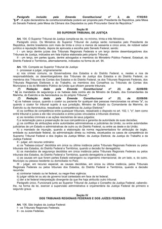 Parágrafo       incluído       pela      Emenda        Constitucional       nº     3,     de       17/03/93:
"§ 4º - A ação declaratória de constitucionalidade poderá ser proposta pelo Presidente da República, pela Mesa
do Senado Federal, pela Mesa da Câmara dos Deputados ou pelo Procurador Geral da República."

                                                 Seção III
                                     DO SUPERIOR TRIBUNAL DE JUSTIÇA

    Art. 104. O Superior Tribunal de Justiça compõe-se de, no mínimo, trinta e três Ministros.
    Parágrafo único. Os Ministros do Superior Tribunal de Justiça serão nomeados pelo Presidente da
República, dentre brasileiros com mais de trinta e cinco e menos de sessenta e cinco anos, de notável saber
jurídico e reputação ilibada, depois de aprovada a escolha pelo Senado Federal, sendo:
    I - um terço dentre juízes dos Tribunais Regionais Federais e um terço dentre desembargadores dos
Tribunais de Justiça, indicados em lista tríplice elaborada pelo próprio Tribunal;
    II - um terço, em partes iguais, dentre advogados e membros do Ministério Público Federal, Estadual, do
Distrito Federal e Territórios, alternadamente, indicados na forma do art. 94.

    Art. 105. Compete ao Superior Tribunal de Justiça:
    I - processar e julgar, originariamente:
    a) nos crimes comuns, os Governadores dos Estados e do Distrito Federal, e, nestes e nos de
responsabilidade, os desembargadores dos Tribunais de Justiça dos Estados e do Distrito Federal, os
membros dos Tribunais de Contas dos Estados e do Distrito Federal, os dos Tribunais Regionais Federais, dos
Tribunais Regionais Eleitorais e do Trabalho, os membros dos Conselhos ou Tribunais de Contas dos
Municípios e os do Ministério Público da União que oficiem perante tribunais;
     (*)      Redação        dada      pela     Emenda        Constitucional        nº      23,  de       02/09/99:
" b) os mandados de segurança e os habeas data contra ato de Ministro de Estado, dos Comandantes da
Marinha, do Exército e da Aeronáutica ou do próprio Tribunal; "
     (*)      Redação        dada      pela     Emenda        Constitucional        nº      23,  de       02/09/99:
" c) os habeas corpus, quando o coator ou paciente for qualquer das pessoas mencionadas na alínea "a", ou
quando o coator for tribunal sujeito à sua jurisdição, Ministro de Estado ou Comandante da Marinha, do
Exército ou da Aeronáutica, ressalvada a competência da Justiça Eleitoral;"
    d) os conflitos de competência entre quaisquer tribunais, ressalvado o disposto no art. 102, I, "o", bem como
entre tribunal e juízes a ele não vinculados e entre juízes vinculados a tribunais diversos;
    e) as revisões criminais e as ações rescisórias de seus julgados;
    f) a reclamação para a preservação de sua competência e garantia da autoridade de suas decisões;
    g) os conflitos de atribuições entre autoridades administrativas e judiciárias da União, ou entre autoridades
judiciárias de um Estado e administrativas de outro ou do Distrito Federal, ou entre as deste e da União;
    h) o mandado de injunção, quando a elaboração da norma regulamentadora for atribuição de órgão,
entidade ou autoridade federal, da administração direta ou indireta, excetuados os casos de competência do
Supremo Tribunal Federal e dos órgãos da Justiça Militar, da Justiça Eleitoral, da Justiça do Trabalho e da
Justiça Federal;
    II - julgar, em recurso ordinário:
    a) os "habeas-corpus" decididos em única ou última instância pelos Tribunais Regionais Federais ou pelos
tribunais dos Estados, do Distrito Federal e Territórios, quando a decisão for denegatória;
    b) os mandados de segurança decididos em única instância pelos Tribunais Regionais Federais ou pelos
tribunais dos Estados, do Distrito Federal e Territórios, quando denegatória a decisão;
    c) as causas em que forem partes Estado estrangeiro ou organismo internacional, de um lado, e, do outro,
Município ou pessoa residente ou domiciliada no País;
    III - julgar, em recurso especial, as causas decididas, em única ou última instância, pelos Tribunais
Regionais Federais ou pelos tribunais dos Estados, do Distrito Federal e Territórios, quando a decisão
recorrida:
    a) contrariar tratado ou lei federal, ou negar-lhes vigência;
    b) julgar válida lei ou ato de governo local contestado em face de lei federal;
    c) der a lei federal interpretação divergente da que lhe haja atribuído outro tribunal.
    Parágrafo único. Funcionará junto ao Superior Tribunal de Justiça o Conselho da Justiça Federal, cabendo-
lhe, na forma da lei, exercer a supervisão administrativa e orçamentária da Justiça Federal de primeiro e
segundo graus.

                                             Seção IV
                      DOS TRIBUNAIS REGIONAIS FEDERAIS E DOS JUÍZES FEDERAIS

   Art. 106. São órgãos da Justiça Federal:
   I - os Tribunais Regionais Federais;
   II - os Juízes Federais.
 