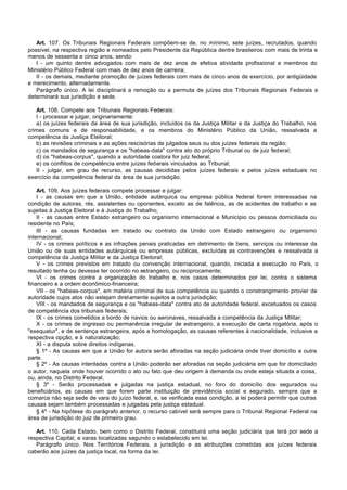Art. 107. Os Tribunais Regionais Federais compõem-se de, no mínimo, sete juízes, recrutados, quando
possível, na respectiva região e nomeados pelo Presidente da República dentre brasileiros com mais de trinta e
menos de sessenta e cinco anos, sendo:
   I - um quinto dentre advogados com mais de dez anos de efetiva atividade profissional e membros do
Ministério Público Federal com mais de dez anos de carreira;
   II - os demais, mediante promoção de juízes federais com mais de cinco anos de exercício, por antigüidade
e merecimento, alternadamente.
   Parágrafo único. A lei disciplinará a remoção ou a permuta de juízes dos Tribunais Regionais Federais e
determinará sua jurisdição e sede.

   Art. 108. Compete aos Tribunais Regionais Federais:
   I - processar e julgar, originariamente:
   a) os juízes federais da área de sua jurisdição, incluídos os da Justiça Militar e da Justiça do Trabalho, nos
crimes comuns e de responsabilidade, e os membros do Ministério Público da União, ressalvada a
competência da Justiça Eleitoral;
   b) as revisões criminais e as ações rescisórias de julgados seus ou dos juízes federais da região;
   c) os mandados de segurança e os "habeas-data" contra ato do próprio Tribunal ou de juiz federal;
   d) os "habeas-corpus", quando a autoridade coatora for juiz federal;
   e) os conflitos de competência entre juízes federais vinculados ao Tribunal;
   II - julgar, em grau de recurso, as causas decididas pelos juízes federais e pelos juízes estaduais no
exercício da competência federal da área de sua jurisdição.

    Art. 109. Aos juízes federais compete processar e julgar:
    I - as causas em que a União, entidade autárquica ou empresa pública federal forem interessadas na
condição de autoras, rés, assistentes ou oponentes, exceto as de falência, as de acidentes de trabalho e as
sujeitas à Justiça Eleitoral e à Justiça do Trabalho;
    II - as causas entre Estado estrangeiro ou organismo internacional e Município ou pessoa domiciliada ou
residente no País;
    III - as causas fundadas em tratado ou contrato da União com Estado estrangeiro ou organismo
internacional;
    IV - os crimes políticos e as infrações penais praticadas em detrimento de bens, serviços ou interesse da
União ou de suas entidades autárquicas ou empresas públicas, excluídas as contravenções e ressalvada a
competência da Justiça Militar e da Justiça Eleitoral;
    V - os crimes previstos em tratado ou convenção internacional, quando, iniciada a execução no País, o
resultado tenha ou devesse ter ocorrido no estrangeiro, ou reciprocamente;
    VI - os crimes contra a organização do trabalho e, nos casos determinados por lei, contra o sistema
financeiro e a ordem econômico-financeira;
    VII - os "habeas-corpus", em matéria criminal de sua competência ou quando o constrangimento provier de
autoridade cujos atos não estejam diretamente sujeitos a outra jurisdição;
    VIII - os mandados de segurança e os "habeas-data" contra ato de autoridade federal, excetuados os casos
de competência dos tribunais federais;
    IX - os crimes cometidos a bordo de navios ou aeronaves, ressalvada a competência da Justiça Militar;
    X - os crimes de ingresso ou permanência irregular de estrangeiro, a execução de carta rogatória, após o
"exequatur", e de sentença estrangeira, após a homologação, as causas referentes à nacionalidade, inclusive a
respectiva opção, e à naturalização;
    XI - a disputa sobre direitos indígenas.
    § 1º - As causas em que a União for autora serão aforadas na seção judiciária onde tiver domicílio a outra
parte.
    § 2º - As causas intentadas contra a União poderão ser aforadas na seção judiciária em que for domiciliado
o autor, naquela onde houver ocorrido o ato ou fato que deu origem à demanda ou onde esteja situada a coisa,
ou, ainda, no Distrito Federal.
    § 3º - Serão processadas e julgadas na justiça estadual, no foro do domicílio dos segurados ou
beneficiários, as causas em que forem parte instituição de previdência social e segurado, sempre que a
comarca não seja sede de vara do juízo federal, e, se verificada essa condição, a lei poderá permitir que outras
causas sejam também processadas e julgadas pela justiça estadual.
    § 4º - Na hipótese do parágrafo anterior, o recurso cabível será sempre para o Tribunal Regional Federal na
área de jurisdição do juiz de primeiro grau.

   Art. 110. Cada Estado, bem como o Distrito Federal, constituirá uma seção judiciária que terá por sede a
respectiva Capital, e varas localizadas segundo o estabelecido em lei.
   Parágrafo único. Nos Territórios Federais, a jurisdição e as atribuições cometidas aos juízes federais
caberão aos juízes da justiça local, na forma da lei.
 