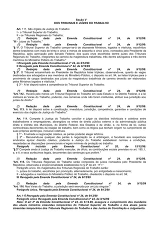 Seção V
                                  DOS TRIBUNAIS E JUÍZES DO TRABALHO

     Art. 111. São órgãos da Justiça do Trabalho:
     I - o Tribunal Superior do Trabalho;
     II - os Tribunais Regionais do Trabalho;
      (*)      Redação       dada      pela     Emenda       Constitucional      nº     24,    de      9/12/99:
"III - Juizes do Trabalho."
      (*)      Redação       dada      pela     Emenda       Constitucional      nº     24,    de      9/12/99:
"§ 1º. O Tribunal Superior do Trabalho compor-se-á de dezessete Ministros, togados e vitalícios, escolhidos
dentre brasileiros com mais de trinta e cinco e menos de sessenta e cinco anos, nomeados pelo Presidente da
República, após aprovação pelo Senado Federal, dos quais onze escolhidos dentre juizes dos Tribunais
Regionais do Trabalho, integrantes da carreira da magistratura trabalhista, três dentre advogados e três dentre
membros do Ministério Público do Trabalho."
     I Revogado pela Emenda Constitucional nº 24, de 9/12/99
     II Revogado pela Emenda Constitucional nº 24, de 9/12/99
      (*)      Redação       dada      pela     Emenda       Constitucional      nº     24,    de      9/12/99:
"§ 2º. O Tribunal encaminhará ao Presidente da República listas tríplices, observando-se, quanto às vagas
destinadas aos advogados e aos membros do Ministério Público, o disposto no art. 94; as listas tríplices para o
provimento de cargos destinados aos juízes da magistratura trabalhista de carreira deverão ser elaboradas
pelos Ministros togados e vitalícios."
     § 3º - A lei disporá sobre a competência do Tribunal Superior do Trabalho.

     (*)     Redação      dada      pela    Emenda      Constitucional       nº      24,      de       9/12/99:
"Art. 112 . Haverá pelo menos um Tribunal Regional do Trabalho em cada Estado e no Distrito Federal, e a lei
instituirá as Varas do Trabalho, podendo, nas comarcas onde não forem instituídas, atribuir sua jurisdição aos
juízes de direito."

   (*)     Redação       dada      pela      Emenda        Constitucional      nº     24,      de     9/12/99:
"Art. 113. A lei disporá sobre a constituição, investidura, jurisdição, competência, garantias e condições de
exercício dos órgãos da Justiça do Trabalho."

    Art. 114. Compete à Justiça do Trabalho conciliar e julgar os dissídios individuais e coletivos entre
trabalhadores e empregadores, abrangidos os entes de direito público externo e da administração pública
direta e indireta dos Municípios, do Distrito Federal, dos Estados e da União, e, na forma da lei, outras
controvérsias decorrentes da relação de trabalho, bem como os litígios que tenham origem no cumprimento de
suas próprias sentenças, inclusive coletivas.
    § 1º - Frustrada a negociação coletiva, as partes poderão eleger árbitros.
    § 2º - Recusando-se qualquer das partes à negociação ou à arbitragem, é facultado aos respectivos
sindicatos ajuizar dissídio coletivo, podendo a Justiça do Trabalho estabelecer normas e condições,
respeitadas as disposições convencionais e legais mínimas de proteção ao trabalho.
    Parágrafo       incluído      pela      Emenda        Constitucional       nº    20,      de      15/12/98:
"§ 3° Compete ainda à Justiça do Trabalho executar, de ofício, as contribuições sociais previstas no art. 195, I,
a, e II, e seus acréscimos legais, decorrentes das sentenças que proferir."

   (*)      Redação        dada      pela     Emenda        Constitucional      nº     24,    de   9/12/99.
"Art. 115. Os Tribunais Regionais do Trabalho serão compostos de juízes nomeados pelo Presidente da
República, observada a proporcionalidade estabelecida no § 2º do art. 111."
   Parágrafo único. Os magistrados dos Tribunais Regionais do Trabalho serão:
   I - juízes do trabalho, escolhidos por promoção, alternadamente, por antigüidade e merecimento;
   II - advogados e membros do Ministério Público do Trabalho, obedecido o disposto no art. 94;
   III Revogado pela Emenda Constitucional nº 24, de 9/12/99

   (*)     Redação       dada      pela       Emenda        Constitucional       nº     24,      de      9/12/99
"Art. 116. Nas Varas do Trabalho, a jurisdição será exercida por um juiz singular."
   Parágrafo único. Revogado pela Emenda Constitucional nº 24, de 9/12/99

   Art. 117Revogado pela Emenda Constitucional nº 24, de 9/12/99
   Parágrafo único Revogado pela Emenda Constitucional nº 24, de 9/12/99
   Nota: O art 2º da Emenda Constitucional nº 24, de 9.12.99, assegura o cumprimento dos mandatos
dos atuais ministros classistas temporários do Tribunal Superior do Trabalho e dos atuais juizes
classistas temporários dos Tribunais Regionais do Trabalho e das Juntas de Conciliação e Julgamento.
 