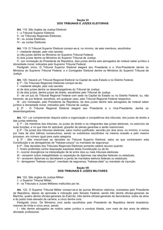 Seção VI
                                       DOS TRIBUNAIS E JUÍZES ELEITORAIS

   Art. 118. São órgãos da Justiça Eleitoral:
   I - o Tribunal Superior Eleitoral;
   II - os Tribunais Regionais Eleitorais;
   III - os Juízes Eleitorais;
   IV - as Juntas Eleitorais.

   Art. 119. O Tribunal Superior Eleitoral compor-se-á, no mínimo, de sete membros, escolhidos:
   I - mediante eleição, pelo voto secreto:
   a) três juízes dentre os Ministros do Supremo Tribunal Federal;
   b) dois juízes dentre os Ministros do Superior Tribunal de Justiça;
   II - por nomeação do Presidente da República, dois juízes dentre seis advogados de notável saber jurídico e
idoneidade moral, indicados pelo Supremo Tribunal Federal.
   Parágrafo único. O Tribunal Superior Eleitoral elegerá seu Presidente e o Vice-Presidente dentre os
Ministros do Supremo Tribunal Federal, e o Corregedor Eleitoral dentre os Ministros do Superior Tribunal de
Justiça.

    Art. 120. Haverá um Tribunal Regional Eleitoral na Capital de cada Estado e no Distrito Federal.
    § 1º - Os Tribunais Regionais Eleitorais compor-se-ão:
    I - mediante eleição, pelo voto secreto:
    a) de dois juízes dentre os desembargadores do Tribunal de Justiça;
    b) de dois juízes, dentre juízes de direito, escolhidos pelo Tribunal de Justiça;
    II - de um juiz do Tribunal Regional Federal com sede na Capital do Estado ou no Distrito Federal, ou, não
havendo, de juiz federal, escolhido, em qualquer caso, pelo Tribunal Regional Federal respectivo;
    III - por nomeação, pelo Presidente da República, de dois juízes dentre seis advogados de notável saber
jurídico e idoneidade moral, indicados pelo Tribunal de Justiça.
    § 2º - O Tribunal Regional Eleitoral elegerá seu Presidente e o Vice-Presidente- dentre os
desembargadores.

   Art. 121. Lei complementar disporá sobre a organização e competência dos tribunais, dos juízes de direito e
das juntas eleitorais.
   § 1º - Os membros dos tribunais, os juízes de direito e os integrantes das juntas eleitorais, no exercício de
suas funções, e no que lhes for aplicável, gozarão de plenas garantias e serão inamovíveis.
   § 2º - Os juízes dos tribunais eleitorais, salvo motivo justificado, servirão por dois anos, no mínimo, e nunca
por mais de dois biênios consecutivos, sendo os substitutos escolhidos na mesma ocasião e pelo mesmo
processo, em número igual para cada categoria.
   § 3º - São irrecorríveis as decisões do Tribunal Superior Eleitoral, salvo as que contrariarem esta
Constituição e as denegatórias de "habeas-corpus" ou mandado de segurança.
   § 4º - Das decisões dos Tribunais Regionais Eleitorais somente caberá recurso quando:
   I - forem proferidas contra disposição expressa desta Constituição ou de lei;
   II - ocorrer divergência na interpretação de lei entre dois ou mais tribunais eleitorais;
   III - versarem sobre inelegibilidade ou expedição de diplomas nas eleições federais ou estaduais;
   IV - anularem diplomas ou decretarem a perda de mandatos eletivos federais ou estaduais;
   V - denegarem "habeas-corpus", mandado de segurança, "habeas-data" ou mandado de injunção.

                                                   Seção VII
                                        DOS TRIBUNAIS E JUÍZES MILITARES

   Art. 122. São órgãos da Justiça Militar:
   I - o Superior Tribunal Militar;
   II - os Tribunais e Juízes Militares instituídos por lei.

    Art. 123. O Superior Tribunal Militar compor-se-á de quinze Ministros vitalícios, nomeados pelo Presidente
da República, depois de aprovada a indicação pelo Senado Federal, sendo três dentre oficiais-generais da
Marinha, quatro dentre oficiais-generais do Exército, três dentre oficiais-generais da Aeronáutica, todos da ativa
e do posto mais elevado da carreira, e cinco dentre civis.
    Parágrafo único. Os Ministros civis serão escolhidos pelo Presidente da República dentre brasileiros
maiores de trinta e cinco anos, sendo:
    I - três dentre advogados de notório saber jurídico e conduta ilibada, com mais de dez anos de efetiva
atividade profissional;
 