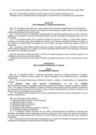 II - dois, por escolha paritária, dentre juízes auditores e membros do Ministério Público da Justiça Militar.

   Art. 124. à Justiça Militar compete processar e julgar os crimes militares definidos em lei.
   Parágrafo único. A lei disporá sobre a organização, o funcionamento e a competência da Justiça Militar.



                                                 Seção VIII
                                    DOS TRIBUNAIS E JUÍZES DOS ESTADOS

    Art. 125. Os Estados organizarão sua Justiça, observados os princípios estabelecidos nesta Constituição.
    § 1º - A competência dos tribunais será definida na Constituição do Estado, sendo a lei de organização
judiciária de iniciativa do Tribunal de Justiça.
    § 2º - Cabe aos Estados a instituição de representação de inconstitucionalidade de leis ou atos normativos
estaduais ou municipais em face da Constituição Estadual, vedada a atribuição da legitimação para agir a um
único órgão.
    § 3º - A lei estadual poderá criar, mediante proposta do Tribunal de Justiça, a Justiça Militar estadual,
constituída, em primeiro grau, pelos Conselhos de Justiça e, em segundo, pelo próprio Tribunal de Justiça, ou
por Tribunal de Justiça Militar nos Estados em que o efetivo da polícia militar seja superior a vinte mil
integrantes.
    § 4º - Compete à Justiça Militar estadual processar e julgar os policiais militares e bombeiros militares nos
crimes militares, definidos em lei, cabendo ao tribunal competente decidir sobre a perda do posto e da patente
dos oficiais e da graduação das praças.

   Art. 126. Para dirimir conflitos fundiários, o Tribunal de Justiça designará juízes de entrância especial, com
competência exclusiva para questões agrárias.
   Parágrafo único. Sempre que necessário à eficiente prestação jurisdicional, o juiz far-se-á presente no local
do litígio.

                                               CAPÍTULO IV
                                     DAS FUNÇÕES ESSENCIAIS À JUSTIÇA

                                                     Seção I
                                             DO MINISTÉRIO PÚBLICO

    Art. 127. O Ministério Público é instituição permanente, essencial à função jurisdicional do Estado,
incumbindo-lhe a defesa da ordem jurídica, do regime democrático e dos interesses sociais e individuais
indisponíveis.
    § 1º - São princípios institucionais do Ministério Público a unidade, a indivisibilidade e a independência
funcional.
     (*)    Redação       dada      pela      Emenda       Constitucional      nº       19,    de      04/06/98:
"§ 2º Ao Ministério Público é assegurada autonomia funcional e administrativa, podendo, observado o disposto
no art. 169, propor ao Poder Legislativo a criação e extinção de seus cargos e serviços auxiliares, provendo-os
por concurso público de provas ou de provas e títulos, a política remuneratória e os planos de carreira; a lei
disporá sobre sua organização e funcionamento."
    § 3º - O Ministério Público elaborará sua proposta orçamentária dentro dos limites estabelecidos na lei de
diretrizes orçamentárias.

   Art. 128. O Ministério Público abrange:
   I - o Ministério Público da União, que compreende:
   a) o Ministério Público Federal;
   b) o Ministério Público do Trabalho;
   c) o Ministério Público Militar;
   d) o Ministério Público do Distrito Federal e Te rritórios;
   II - os Ministérios Públicos dos Estados.
   § 1º - O Ministério Público da União tem por chefe o Procurador-Geral da República, nomeado pelo
Presidente da República dentre integrantes da carreira, maiores de trinta e cinco anos, após a aprovação de
seu nome pela maioria absoluta dos membros do Senado Federal, para mandato de dois anos, permitida a
recondução.
   § 2º - A destituição do Procurador-Geral da República, por iniciativa do Presidente da República, deverá ser
precedida de autorização da maioria absoluta do Senado Federal.
 