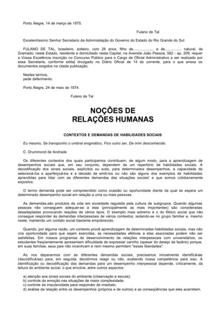 Porto Alegre, 14 de março de 1975.

                                                                         Fulano de Tal

   Excelentíssimo Senhor Secretario da Administração do Governo do Estado do Rio Grande do Sul:

   FULANO DE TAL, brasileiro, solteiro, com 26 anos, filho de.................... e de................ natural, de
Gramado, neste Estado, residente e domiciliado nesta Capital, na Avenida João Pessoa, 582 - ap. 209, requer
a Vossa Excelência inscrição no Concurso Público para o Cargo de Oficial Administrativo a ser realizado por
essa Secretaria, conforme edita] divulgado no Diário Oficial de 14 do corrente, para o que anexa os
documentos exigidos na citada publicação.

   Nestes termos,
   pede deferimento.

   Porto Alegre, 24 de maio de 1974.

                                Fulano de Tal



                                     NOÇÕES DE
                                 RELAÇÕES HUMANAS
                            CONTEXTOS E DEMANDAS DE HABILIDADES SOCIAIS

   Eu mesmo, Se transponho o umbral enigmático, Fico outro ser, De mim desconhecido.

   C. Drummond de Andrade

   Os diferentes contextos dos quais participamos contribuem, de algum modo, para a aprendizagem de
desempenhos sociais que, em seu conjunto, dependem de um repertório de habilidades sociais. A
decodificação dos sinais sociais, explícitos ou sutis, para determinados desempenhos, a capacidade de
selecioná-los e aperfeiçoá-los e a decisão de emiti-los ou não são alguns dos exemplos de habilidades
aprendidas para lidar com as diferentes demandas das situações sociais' a que somos cotidianamente
expostos.

   O termo demanda pode ser compreendido como ocasião ou oportunidade diante da qual se espera um
determinado desempenho social em relação a uma ou mais pessoas.

   As demandas,são produtos da vida em sociedade regulada pela cultura de subgrupos. Quando algumas
pessoas não conseguem adequar-se a elas (principalmente as mais importantes) são consideradas
desadaptadas provocando reações de vários tipos. O exemplo mais extremo é o do fôbico social que não
consegue responder às demandas interpessoais de vários contextos, isolando-se no grupo familiar e, mesmo
neste, mantendo um contato social bastante empobrecido.

    Quando, por alguma razão, um contexto provê aprendizagem de determinadas habilidades sociais, mas não
cria oportunidade para que sejam exercidas, as necessidades afetivas a elas associadas podem não ser
satisfeitas. Em nossos programas de desenvolvimento de relações interpessoais com universitários, os
estudantes freqüentemente apresentam dificuldade de expressar carinho (apesar do desejo de fazê-lo) porque,
em suas famílias, seus pais não incentivam e nem mesmo permitem "essas liberdades".

    Ao nos depararmos com as diferentes demandas sociais, precisamos inicialmente identificá-las
(decodificá-las) para, em seguida, decidirmos reagir ou não, avaliando nossa competência para isso. A
identificação ou decodificação das demandas para um desempenho interpessoal depende, criticamente, da
leitura do ambiente social, o que envolve, entre outros aspectos:

   a) atenção aos sinais sociais do ambiente (observação e escuta);
   b) controle da emoção nas situações de maior complexidade;
   c) controle da impulsividade para responder de imediato;
   d) análise da relação entre os desempenhos (próprios e de outros) e as conseqüências que eles acarretam.
 