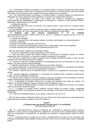 § 3º - Os Ministérios Públicos dos Estados e o do Distrito Federal e Territórios formarão lista tríplice dentre
integrantes da carreira, na forma da lei respectiva, para escolha de seu Procurador-Geral, que será nomeado
pelo Chefe do Poder Executivo, para mandato de dois anos, permitida uma recondução.
    § 4º - Os Procuradores-Gerais nos Estados e no Distrito Federal e Territórios poderão ser destituídos por
deliberação da maioria absoluta do Poder Legislativo, na forma da lei complementar respectiva.
    § 5º - Leis complementares da União e dos Estados, cuja iniciativa é facultada aos respectivos
Procuradores-Gerais, estabelecerão a organização, as atribuições e o estatuto de cada Ministério Público,
observadas, relativamente a seus membros:
    I - as seguintes garantias:
    a) vitaliciedade, após dois anos de exercício, não podendo perder o cargo senão por sentença judicial
transitada em julgado;
    b) inamovibilidade, salvo por motivo de interesse público, mediante decisão do órgão colegiado competente
do Ministério Público, por voto de dois terços de seus membros, assegurada ampla defesa;
     (*)     Redação         dada     pela      Emenda       Constitucional      nº     19,     de        04/06/98:
"c) irredutibilidade de subsídio, fixado na forma do art. 39, § 4º, e ressalvado o disposto nos arts. 37, X e XI,
150, II, 153, III, 153, § 2º, I;"
    II - as seguintes vedações:
    a) receber, a qualquer título e sob qualquer pretexto, honorários, percentagens ou custas processuais;
    b) exercer a advocacia;
    c) participar de sociedade comercial, na forma da lei;
    d) exercer, ainda que em disponibilidade, qualquer outra função pública, salvo uma de magistério;
    e) exercer atividade político-partidária, salvo exceções previstas na lei.

    Art. 129. São funções institucionais do Ministério Público:
    I - promover, privativamente, a ação penal pública, na forma da lei;
    II - zelar pelo efetivo respeito dos Poderes Públicos e dos serviços de relevância pública aos direitos
assegurados nesta Constituição, promovendo as medidas necessárias a sua garantia;
    III - promover o inquérito civil e a ação civil pública, para a proteção do patrimônio público e social, do meio
ambiente e de outros interesses difusos e coletivos;
    IV - promover a ação de inconstitucionalidade ou representação para fins de intervenção da União e dos
Estados, nos casos previstos nesta Constituição;
    V - defender judicialmente os direitos e interesses das populações indígenas;
    VI - expedir notificações nos procedimentos administrativos de sua competência, requisitando informações e
documentos para instruí-los, na forma da lei complementar respectiva;
    VII - exercer o controle externo da atividade policial, na forma da lei complementar mencionada no artigo
anterior;
    VIII - requisitar diligências investigatórias e a instauração de inquérito policial, indicados os fundamentos
jurídicos de suas manifestações processuais;
    IX - exercer outras funções que lhe forem conferidas, desde que compatíveis com sua finalidade, sendo-lhe
vedada a representação judicial e a consultoria jurídica de entidades públicas.
    § 1º - A legitimação do Ministério Público para as ações civis previstas neste artigo não impede a de
terceiros, nas mesmas hipóteses, segundo o disposto nesta Constituição e na lei.
    § 2º - As funções de Ministério Público só podem ser exercidas por integrantes da carreira, que deverão
residir na comarca da respectiva lotação.
    § 3º - O ingresso na carreira far-se-á mediante concurso público de provas e títulos, assegurada
participação da Ordem dos Advogados do Brasil em sua realização, e observada, nas nomeações, a ordem de
classificação.
    § 4º - Aplica-se ao Ministério Público, no que couber, o disposto no art. 93, II e VI.

   Art. 130. Aos membros do Ministério Público junto aos Tribunais de Contas aplicam-se as disposições desta
seção pertinentes a direitos, vedações e forma de investidura.

                                                  Seção II
                        (*) Redação dada pela Emenda Constitucional nº 19, de 04/06/98:
                                        "DA ADVOCACIA PÚBLICA".

    Art. 131. A Advocacia-Geral da União é a instituição que, diretamente ou através de órgão vinculado,
representa a União, judicial e extrajudicialmente, cabendo-lhe, nos termos da lei complementar que dispuser
sobre sua organização e funcionamento, as atividades de consultoria e assessoramento jurídico do Poder
Executivo.
    § 1º - A Advocacia-Geral da União tem por chefe o Advogado-Geral da União, de livre nomeação pelo
Presidente da República dentre cidadãos maiores de trinta e cinco anos, de notável saber jurídico e reputação
ilibada.
 