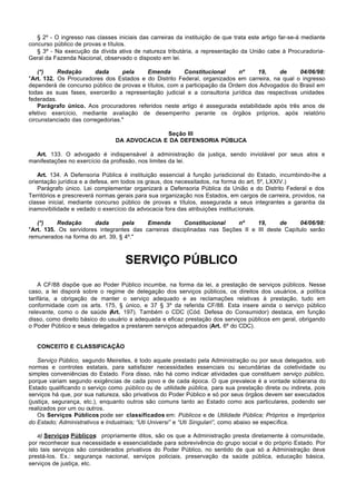 § 2º - O ingresso nas classes iniciais das carreiras da instituição de que trata este artigo far-se-á mediante
concurso público de provas e títulos.
   § 3º - Na execução da dívida ativa de natureza tributária, a representação da União cabe à Procuradoria-
Geral da Fazenda Nacional, observado o disposto em lei.

    (*)    Redação      dada      pela    Emenda        Constitucional      nº    19,    de      04/06/98:
"Art. 132. Os Procuradores dos Estados e do Distrito Federal, organizados em carreira, na qual o ingresso
dependerá de concurso público de provas e títulos, com a participação da Ordem dos Advogados do Brasil em
todas as suas fases, exercerão a representação judicial e a consultoria jurídica das respectivas unidades
federadas.
    Parágrafo único. Aos procuradores referidos neste artigo é assegurada estabilidade após três anos de
efetivo exercício, mediante avaliação de desempenho perante os órgãos próprios, após relatório
circunstanciado das corregedorias."

                                               Seção III
                                 DA ADVOCACIA E DA DEFENSORIA PÚBLICA

  Art. 133. O advogado é indispensável à administração da justiça, sendo inviolável por seus atos e
manifestações no exercício da profissão, nos limites da lei.

    Art. 134. A Defensoria Pública é instituição essencial à função jurisdicional do Estado, incumbindo-lhe a
orientação jurídica e a defesa, em todos os graus, dos necessitados, na forma do art. 5º, LXXIV.)
    Parágrafo único. Lei complementar organizará a Defensoria Pública da União e do Distrito Federal e dos
Territórios e prescreverá normas gerais para sua organização nos Estados, em cargos de carreira, providos, na
classe inicial, mediante concurso público de provas e títulos, assegurada a seus integrantes a garantia da
inamovibilidade e vedado o exercício da advocacia fora das atribuições institucionais.

   (*)    Redação      dada       pela    Emenda        Constitucional    nº     19,      de    04/06/98:
"Art. 135. Os servidores integrantes das carreiras disciplinadas nas Seções II e III deste Capítulo serão
remunerados na forma do art. 39, § 4º."



                                    SERVIÇO PÚBLICO
    A CF/88 dispõe que ao Poder Público incumbe, na forma da lei, a prestação de serviços públicos. Nesse
caso, a lei disporá sobre o regime de delegação dos serviços públicos, os direitos dos usuários, a política
tarifária, a obrigação de manter o serviço adequado e as reclamações relativas à prestação, tudo em
conformidade com os arts. 175, § único, e 37 § 3º da referida CF/88. Esta insere ainda o serviço público
relevante, como o de saúde (   Art. 197). Também o CDC (Cód. Defesa do Consumidor) destaca, em função
disso, como direito básico do usuário a adequada e eficaz prestação dos serviços públicos em geral, obrigando
o Poder Público e seus delegados a prestarem serviços adequados (Art. 6º do CDC).


   CONCEITO E CLASSIFICAÇÃO

    Serviço Público, segundo Meirelles, é todo aquele prestado pela Administração ou por seus delegados, sob
normas e controles estatais, para satisfazer necessidades essenciais ou secundárias da coletividade ou
simples conveniências do Estado. Fora disso, não há como indicar atividades que constituem serviço público,
porque variam segundo exigências de cada povo e de cada época. O que prevalece é a vontade soberana do
Estado qualificando o serviço como público ou de utilidade pública, para sua prestação direta ou indireta, pois
serviços há que, por sua natureza, são privativos do Poder Público e só por seus órgãos devem ser executados
(justiça, segurança, etc.), enquanto outros são comuns tanto ao Estado como aos particulares, podendo ser
realizados por um ou outros.
    Os Serviços Públicos pode ser classificados em: Públicos e de Utilidade Pública; Próprios e Impróprios
do Estado; Administrativos e Industriais; “Uti Universi” e “Uti Singulari”, como abaixo se especifica.

    a) Serviços Públicos: propriamente ditos, são os que a Administração presta diretamente à comunidade,
por reconhecer sua necessidade e essencialidade para sobrevivência do grupo social e do próprio Estado. Por
isto tais serviços são considerados privativos do Poder Público, no sentido de que só a Administração deve
prestá-los. Ex.: segurança nacional, serviços policiais, preservação da saúde pública, educação básica,
serviços de justiça, etc.
 