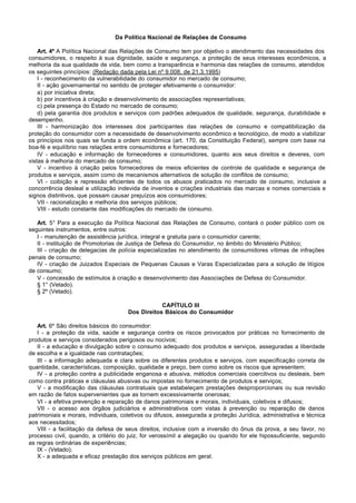 Da Política Nacional de Relações de Consumo

    Art. 4º A Política Nacional das Relações de Consumo tem por objetivo o atendimento das necessidades dos
consumidores, o respeito à sua dignidade, saúde e segurança, a proteção de seus interesses econômicos, a
melhoria da sua qualidade de vida, bem como a transparência e harmonia das relações de consumo, atendidos
os seguintes princípios: (Redação dada pela Lei nº 9.008, de 21.3.1995)
    I - reconhecimento da vulnerabilidade do consumidor no mercado de consumo;
    II - ação governamental no sentido de proteger efetivamente o consumidor:
    a) por iniciativa direta;
    b) por incentivos à criação e desenvolvimento de associações representativas;
    c) pela presença do Estado no mercado de consumo;
    d) pela garantia dos produtos e serviços com padrões adequados de qualidade, segurança, durabilidade e
desempenho.
    III - harmonização dos interesses dos participantes das relações de consumo e compatibilização da
proteção do consumidor com a necessidade de desenvolvimento econômico e tecnológico, de modo a viabilizar
os princípios nos quais se funda a ordem econômica (art. 170, da Constituição Federal), sempre com base na
boa-fé e equilíbrio nas relações entre consumidores e fornecedores;
    IV - educação e informação de fornecedores e consumidores, quanto aos seus direitos e deveres, com
vistas à melhoria do mercado de consumo;
    V - incentivo à criação pelos fornecedores de meios eficientes de controle de qualidade e segurança de
produtos e serviços, assim como de mecanismos alternativos de solução de conflitos de consumo;
    VI - coibição e repressão eficientes de todos os abusos praticados no mercado de consumo, inclusive a
concorrência desleal e utilização indevida de inventos e criações industriais das marcas e nomes comerciais e
signos distintivos, que possam causar prejuízos aos consumidores;
    VII - racionalização e melhoria dos serviços públicos;
    VIII - estudo constante das modificações do mercado de consumo.

   Art. 5° Para a execução da Política Nacional das Relações de Consumo, contará o poder público com os
seguintes instrumentos, entre outros:
   I - manutenção de assistência jurídica, integral e gratuita para o consumidor carente;
   II - instituição de Promotorias de Justiça de Defesa do Consumidor, no âmbito do Ministério Público;
   III - criação de delegacias de polícia especializadas no atendimento de consumidores vítimas de infrações
penais de consumo;
   IV - criação de Juizados Especiais de Pequenas Causas e Varas Especializadas para a solução de litígios
de consumo;
   V - concessão de estímulos à criação e desenvolvimento das Associações de Defesa do Consumidor.
   § 1° (Vetado).
   § 2º (Vetado).

                                                  CAPÍTULO III
                                      Dos Direitos Básicos do Consumidor

   Art. 6º São direitos básicos do consumidor:
   I - a proteção da vida, saúde e segurança contra os riscos provocados por práticas no fornecimento de
produtos e serviços considerados perigosos ou nocivos;
   II - a educação e divulgação sobre o consumo adequado dos produtos e serviços, asseguradas a liberdade
de escolha e a igualdade nas contratações;
   III - a informação adequada e clara sobre os diferentes produtos e serviços, com especificação correta de
quantidade, características, composição, qualidade e preço, bem como sobre os riscos que apresentem;
   IV - a proteção contra a publicidade enganosa e abusiva, métodos comerciais coercitivos ou desleais, bem
como contra práticas e cláusulas abusivas ou impostas no fornecimento de produtos e serviços;
   V - a modificação das cláusulas contratuais que estabeleçam prestações desproporcionais ou sua revisão
em razão de fatos supervenientes que as tornem excessivamente onerosas;
   VI - a efetiva prevenção e reparação de danos patrimoniais e morais, individuais, coletivos e difusos;
   VII - o acesso aos órgãos judiciários e administrativos com vistas à prevenção ou reparação de danos
patrimoniais e morais, individuais, coletivos ou difusos, assegurada a proteção Jurídica, administrativa e técnica
aos necessitados;
   VIII - a facilitação da defesa de seus direitos, inclusive com a inversão do ônus da prova, a seu favor, no
processo civil, quando, a critério do juiz, for verossímil a alegação ou quando for ele hipossuficiente, segundo
as regras ordinárias de experiências;
   IX - (Vetado);
   X - a adequada e eficaz prestação dos serviços públicos em geral.
 