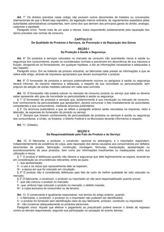 Art. 7° Os direitos previstos neste código não excluem outros decorrentes de tratados ou convenções
internacionais de que o Brasil seja signatário, da legislação interna ordinária, de regulamentos expedidos pelas
autoridades administrativas competentes, bem como dos que derivem dos princípios gerais do direito, analogia,
costumes e eqüidade.
    Parágrafo único. Tendo mais de um autor a ofensa, todos responderão solidariamente pela reparação dos
danos previstos nas normas de consumo.

                                              CAPÍTULO IV
               Da Qualidade de Produtos e Serviços, da Prevenção e da Reparação dos Danos

                                                   SEÇÃO I
                                       Da Proteção à Saúde e Segurança

    Art. 8° Os produtos e serviços colocados no mercado de consumo não acarretarão riscos à saúde ou
segurança dos consumidores, exceto os considerados normais e previsíveis em decorrência de sua natureza e
fruição, obrigando-se os fornecedores, em qualquer hipótese, a dar as informações necessárias e adequadas a
seu respeito.
    Parágrafo único. Em se tratando de produto industrial, ao fabricante cabe prestar as informações a que se
refere este artigo, através de impressos apropriados que devam acompanhar o produto.

   Art. 9° O fornecedor de produtos e serviços potencialmente nocivos ou perigosos à saúde ou segurança
deverá informar, de maneira ostensiva e adequada, a respeito da sua nocividade ou periculosidade, sem
prejuízo da adoção de outras medidas cabíveis em cada caso concreto.

    Art. 10. O fornecedor não poderá colocar no mercado de consumo produto ou serviço que sabe ou deveria
saber apresentar alto grau de nocividade ou periculosidade à saúde ou segurança.
    § 1° O fornecedor de produtos e serviços que, posteriormente à sua introdução no mercado de consumo,
tiver conhecimento da periculosidade que apresentem, deverá comunicar o fato imediatamente às autoridades
competentes e aos consumidores, mediante anúncios publicitários.
    § 2° Os anúncios publicitários a que se refere o parágrafo anterior serão veiculados na imprensa, rádio e
televisão, às expensas do fornecedor do produto ou serviço.
    § 3° Sempre que tiverem conhecimento de periculosidade de produtos ou serviços à saúde ou segurança
dos consumidores, a União, os Estados, o Distrito Federal e os Municípios deverão informá-los a respeito.

   Art. 11. (Vetado).

                                                SEÇÃO II
                           Da Responsabilidade pelo Fato do Produto e do Serviço

     Art. 12. O fabricante, o produtor, o construtor, nacional ou estrangeiro, e o importador respondem,
independentemente da existência de culpa, pela reparação dos danos causados aos consumidores por defeitos
decorrentes de projeto, fabricação, construção, montagem, fórmulas, manipulação, apresentação ou
acondicionamento de seus produtos, bem como por informações insuficientes ou inadequadas sobre sua
utilização e riscos.
     § 1° O produto é defeituoso quando não oferece a segurança que dele legitimamente se espera, levando-se
em consideração as circunstâncias relevantes, entre as quais:
     I - sua apresentação;
     II - o uso e os riscos que razoavelmente dele se esperam;
     III - a época em que foi colocado em circulação.
     § 2º O produto não é considerado defeituoso pelo fato de outro de melhor qualidade ter sido colocado no
mercado.
     § 3° O fabricante, o construtor, o produtor ou importador só não será responsabilizado quando provar:
     I - que não colocou o produto no mercado;
     II - que, embora haja colocado o produto no mercado, o defeito inexiste;
     III - a culpa exclusiva do consumidor ou de terceiro.

   Art. 13. O comerciante é igualmente responsável, nos termos do artigo anterior, quando:
   I - o fabricante, o construtor, o produtor ou o importador não puderem ser identificados;
   II - o produto for fornecido sem identificação clara do seu fabricante, produtor, construtor ou importador;
   III - não conservar adequadamente os produtos perecíveis.
   Parágrafo único. Aquele que efetivar o pagamento ao prejudicado poderá exercer o direito de regresso
contra os demais responsáveis, segundo sua participação na causação do evento danoso.
 