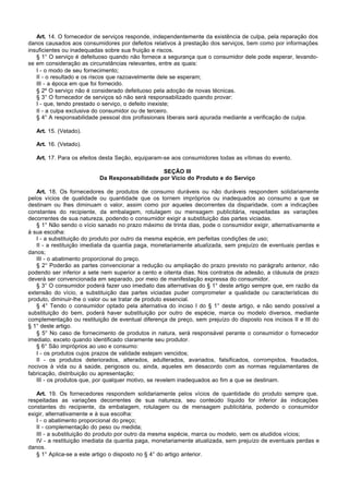 Art. 14. O fornecedor de serviços responde, independentemente da existência de culpa, pela reparação dos
danos causados aos consumidores por defeitos relativos à prestação dos serviços, bem como por informações
insuficientes ou inadequadas sobre sua fruição e riscos.
   § 1° O serviço é defeituoso quando não fornece a segurança que o consumidor dele pode esperar, levando-
se em consideração as circunstâncias relevantes, entre as quais:
   I - o modo de seu fornecimento;
   II - o resultado e os riscos que razoavelmente dele se esperam;
   III - a época em que foi fornecido.
   § 2º O serviço não é considerado defeituoso pela adoção de novas técnicas.
   § 3° O fornecedor de serviços só não será responsabilizado quando provar:
   I - que, tendo prestado o serviço, o defeito inexiste;
   II - a culpa exclusiva do consumidor ou de terceiro.
   § 4° A responsabilidade pessoal dos profissionais liberais será apurada mediante a verificação de culpa.

   Art. 15. (Vetado).

   Art. 16. (Vetado).

   Art. 17. Para os efeitos desta Seção, equiparam-se aos consumidores todas as vítimas do evento.

                                                SEÇÃO III
                           Da Responsabilidade por Vício do Produto e do Serviço

   Art. 18. Os fornecedores de produtos de consumo duráveis ou não duráveis respondem solidariamente
pelos vícios de qualidade ou quantidade que os tornem impróprios ou inadequados ao consumo a que se
destinam ou lhes diminuam o valor, assim como por aqueles decorrentes da disparidade, com a indicações
constantes do recipiente, da embalagem, rotulagem ou mensagem publicitária, respeitadas as variações
decorrentes de sua natureza, podendo o consumidor exigir a substituição das partes viciadas.
   § 1° Não sendo o vício sanado no prazo máximo de trinta dias, pode o consumidor exigir, alternativamente e
à sua escolha:
   I - a substituição do produto por outro da mesma espécie, em perfeitas condições de uso;
   II - a restituição imediata da quantia paga, monetariamente atualizada, sem prejuízo de eventuais perdas e
danos;
   III - o abatimento proporcional do preço.
   § 2° Poderão as partes convencionar a redução ou ampliação do prazo previsto no parágrafo anterior, não
podendo ser inferior a sete nem superior a cento e oitenta dias. Nos contratos de adesão, a cláusula de prazo
deverá ser convencionada em separado, por meio de manifestação expressa do consumidor.
   § 3° O consumidor poderá fazer uso imediato das alternativas do § 1° deste artigo sempre que, em razão da
extensão do vício, a substituição das partes viciadas puder comprometer a qualidade ou características do
produto, diminuir-lhe o valor ou se tratar de produto essencial.
   § 4° Tendo o consumidor optado pela alternativa do inciso I do § 1° deste artigo, e não sendo possível a
substituição do bem, poderá haver substituição por outro de espécie, marca ou modelo diversos, mediante
complementação ou restituição de eventual diferença de preço, sem prejuízo do disposto nos incisos II e III do
§ 1° deste artigo.
   § 5° No caso de fornecimento de produtos in natura, será responsável perante o consumidor o fornecedor
imediato, exceto quando identificado claramente seu produtor.
   § 6° São impróprios ao uso e consumo:
   I - os produtos cujos prazos de validade estejam vencidos;
   II - os produtos deteriorados, alterados, adulterados, avariados, falsificados, corrompidos, fraudados,
nocivos à vida ou à saúde, perigosos ou, ainda, aqueles em desacordo com as normas regulamentares de
fabricação, distribuição ou apresentação;
   III - os produtos que, por qualquer motivo, se revelem inadequados ao fim a que se destinam.

   Art. 19. Os fornecedores respondem solidariamente pelos vícios de quantidade do produto sempre que,
respeitadas as variações decorrentes de sua natureza, seu conteúdo líquido for inferior às indicações
constantes do recipiente, da embalagem, rotulagem ou de mensagem publicitária, podendo o consumidor
exigir, alternativamente e à sua escolha:
   I - o abatimento proporcional do preço;
   II - complementação do peso ou medida;
   III - a substituição do produto por outro da mesma espécie, marca ou modelo, sem os aludidos vícios;
   IV - a restituição imediata da quantia paga, monetariamente atualizada, sem prejuízo de eventuais perdas e
danos.
   § 1° Aplica-se a este artigo o disposto no § 4° do artigo anterior.
 