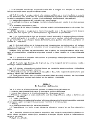 § 2° O fornecedor imediato será responsável quando fizer a pesagem ou a medição e o instrumento
utilizado não estiver aferido segundo os padrões oficiais.

   Art. 20. O fornecedor de serviços responde pelos vícios de qualidade que os tornem impróprios ao consumo
ou lhes diminuam o valor, assim como por aqueles decorrentes da disparidade com as indicações constantes
da oferta ou mensagem publicitária, podendo o consumidor exigir, alternativamente e à sua escolha:
   I - a reexecução dos serviços, sem custo adicional e quando cabível;
   II - a restituição imediata da quantia paga, monetariamente atualizada, sem prejuízo de eventuais perdas e
danos;
   III - o abatimento proporcional do preço.
   § 1° A reexecução dos serviços poderá ser confiada a terceiros devidamente capacitados, por conta e risco
do fornecedor.
   § 2° São impróprios os serviços que se mostrem inadequados para os fins que razoavelmente deles se
esperam, bem como aqueles que não atendam as normas regulamentares de prestabilidade.

   Art. 21. No fornecimento de serviços que tenham por objetivo a reparação de qualquer produto considerar-
se-á implícita a obrigação do fornecedor de empregar componentes de reposição originais adequados e novos,
ou que mantenham as especificações técnicas do fabricante, salvo, quanto a estes últimos, autorização em
contrário do    consumidor.

   Art. 22. Os órgãos públicos, por si ou suas empresas, concessionárias, permissionárias ou sob qualquer
outra forma de empreendimento, são obrigados a fornecer serviços adequados, eficientes, seguros e, quanto
aos essenciais, contínuos.
   Parágrafo único. Nos casos de descumprimento, total ou parcial, das obrigações referidas neste artigo,
serão as pessoas jurídicas compelidas a cumpri-las e a reparar os danos causados, na forma prevista neste
código.

   Art. 23. A ignorância do fornecedor sobre os vícios de qualidade por inadequação dos produtos e serviços
não o exime de responsabilidade.

   Art. 24. A garantia legal de adequação do produto ou serviço independe de termo expresso, vedada a
exoneração contratual do fornecedor.

    Art. 25. É vedada a estipulação contratual de cláusula que impossibilite, exonere ou atenue a obrigação de
indenizar prevista nesta e nas seções anteriores.
    § 1° Havendo mais de um responsável pela causação do dano, todos responderão solidariamente pela
reparação prevista nesta e nas seções anteriores.
    § 2° Sendo o dano causado por componente ou peça incorporada ao produto ou serviço, são responsáveis
solidários seu fabricante, construtor ou importador e o que realizou a incorporação.



                                                 SEÇÃO IV
                                        Da Decadência e da Prescrição

   Art. 26. O direito de reclamar pelos vícios aparentes ou de fácil constatação caduca em:
   I - trinta dias, tratando-se de fornecimento de serviço e de produtos não duráveis;
   II - noventa dias, tratando-se de fornecimento de serviço e de produtos duráveis.
   § 1° Inicia-se a contagem do prazo decadencial a partir da entrega efetiva do produto ou do término da
execução        dos serviços.
   § 2° Obstam a decadência:
   I - a reclamação comprovadamente formulada pelo consumidor perante o fornecedor de produtos e serviços
até a resposta negativa correspondente, que deve ser transmitida de forma inequívoca;
   II - (Vetado).
   III - a instauração de inquérito civil, até seu encerramento.
   § 3° Tratando-se de vício oculto, o prazo decadencial inicia-se no momento em que ficar evidenciado o
defeito.

   Art. 27. Prescreve em cinco anos a pretensão à reparação pelos danos causados por fato do produto ou do
serviço prevista na Seção II deste Capítulo, iniciando-se a contagem do prazo a partir do conhecimento do
dano e de sua autoria.
   Parágrafo único. (Vetado).
 