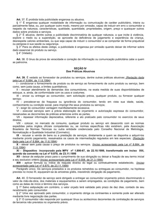 Art. 37. É proibida toda publicidade enganosa ou abusiva.
   § 1° É enganosa qualquer modalidade de informação ou comunicação de caráter publicitário, inteira ou
parcialmente falsa, ou, por qualquer outro modo, mesmo por omissão, capaz de induzir em erro o consumidor a
respeito da natureza, características, qualidade, quantidade, propriedades, origem, preço e quaisquer outros
dados sobre produtos e serviços.
   § 2° É abusiva, dentre outras a publicidade discriminatória de qualquer natureza, a que incite à violência,
explore o medo ou a superstição, se aproveite da deficiência de julgamento e experiência da criança,
desrespeita valores ambientais, ou que seja capaz de induzir o consumidor a se comportar de forma prejudicial
ou perigosa à sua saúde ou segurança.
   § 3° Para os efeitos deste código, a publicidade é enganosa por omissão quando deixar de informar sobre
dado essencial do produto ou serviço.
   § 4° (Vetado).

   Art. 38. O ônus da prova da veracidade e correção da informação ou comunicação publicitária cabe a quem
as patrocina.

                                                  SEÇÃO IV
                                             Das Práticas Abusivas

    Art. 39. É vedado ao fornecedor de produtos ou serviços, dentre outras práticas abusivas: (Redação dada
pela Lei nº 8.884, de 11.6.1994)
    I - condicionar o fornecimento de produto ou de serviço ao fornecimento de outro produto ou serviço, bem
como, sem justa causa, a limites quantitativos;
    II - recusar atendimento às demandas dos consumidores, na exata medida de suas disponibilidades de
estoque, e, ainda, de conformidade com os usos e costumes;
    III - enviar ou entregar ao consumidor, sem solicitação prévia, qualquer produto, ou fornecer qualquer
serviço;
    IV - prevalecer-se da fraqueza ou ignorância do consumidor, tendo em vista sua idade, saúde,
conhecimento ou condição social, para impingir-lhe seus produtos ou serviços;
    V - exigir do consumidor vantagem manifestamente excessiva;
    VI - executar serviços sem a prévia elaboração de orçamento e autorização expressa do consumidor,
ressalvadas as decorrentes de práticas anteriores entre as partes;
    VII - repassar informação depreciativa, referente a ato praticado pelo consumidor no exercício de seus
direitos;
    VIII - colocar, no mercado de consumo, qualquer produto ou serviço em desacordo com as normas
expedidas pelos órgãos oficiais competentes ou, se normas específicas não existirem, pela Associação
Brasileira de Normas Técnicas ou outra entidade credenciada pelo Conselho Nacional de Metrologia,
Normalização e Qualidade Industrial (Conmetro);
    IX - recusar a venda de bens ou a prestação de serviços, diretamente a quem se disponha a adquiri-los
mediante pronto pagamento, ressalvados os casos de intermediação regulados em leis especiais; (Redação
dada pela Lei nº 8.884, de 11.6.1994)
    X - elevar sem justa causa o preço de produtos ou serviços. (Inciso acrescentado pela Lei nº 8.884, de
11.6.1994)
    XI - Dispositivo incorporado pela MPV nº 1.890-67, de 22.10.1999, transformado em inciso XIII,
quando da converão na Lei nº 9.870, de 23.11.1999
    XII - deixar de estipular prazo para o cumprimento de sua obrigação ou deixar a fixação de seu termo inicial
a seu exclusivo critério.(Inciso acrescentado pela Lei nº 9.008, de 21.3.1995)
    XIII - aplicar fórmula ou índice de reajuste diverso do legal ou contratualmente estabelecido. (Inciso
acrescentado pela Lei nº 9.870, de 23.11.1999)
    Parágrafo único. Os serviços prestados e os produtos remetidos ou entregues ao consumidor, na hipótese
prevista no inciso III, equiparam-se às amostras grátis, inexistindo obrigação de pagamento.

   Art. 40. O fornecedor de serviço será obrigado a entregar ao consumidor orçamento prévio discriminando o
valor da mão-de-obra, dos materiais e equipamentos a serem empregados, as condições de pagamento, bem
como as datas de início e término dos serviços.
   § 1º Salvo estipulação em contrário, o valor orçado terá validade pelo prazo de dez dias, contado de seu
recebimento pelo consumidor.
   § 2° Uma vez aprovado pelo consumidor, o orçamento obriga os contraentes e somente pode ser alterado
mediante livre negociação das partes.
   § 3° O consumidor não responde por quaisquer ônus ou acréscimos decorrentes da contratação de serviços
de terceiros não previstos no orçamento prévio.
 