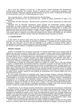 Não é muito fácil identificar os sinais que, a cada momento, indicam demandas para desempenhos
excessivamente elaborados. Por exemplo, quando o ambiente social é extremamente ameaçador, pode
provocar ansiedade, requerendo respostas de enfrentamento ou fuga que variam na adequação às demandas.
Em outras palavras, é como se o indivíduo dissesse a si mesmo:

   Aqui é esperado que eu... (leitura do ambiente social ou das demandas);
   Não posso concordar com isso, eu preciso dizer que... (análise da própria necessidade de reagir a uma
demanda);
   Acho melhor não dizer nada agora... (decisão quanto a apresentar ou não um desempenho em determinado
momento).
   Diferentes tipos de demandas interpessoais podem aparecer sob combinações variadas. Algumas
combinações, no entanto, parecem típicas de contextos específicos e requerem conjuntos de habilidades
sociais que podem ser cruciais para a qualidade dos relacionamentos aí desenvolvidos. O contexto mais
significativo da vida da maioria das pessoas é o familiar. Além deste, podem-se destacar, como inerente à vi da
social na maior parte das culturas, a escola, o trabalho, o lazer, a religião e o espaço geral de cotidianidade
(ruas, praças, lojas etc.). Segue-se uma análise dos contextos familiar, escolar e de trabalho que, não obstante
suas especificidades, contemplam também muitas das habilidades sociais requeridas nos demais.

   1. o contexto familiar

   A vida familiar se estrutura sobre vários tipos de relações (marido-mulher, pais-filhos, entre irmãos e
parentes) com uma ampla diversidade de demandas interpessoais. O desempenho das habilidades sociais
para lidar com elas pode ser uma fonte de satisfação ou de conflitos no ambiente familiar. Dada a
inevitabilidade de conflitos o caráter saudável de muitos deles depende da forma de abordá-los e resolvê-los o
que remete, em última instância, à competência social dos envolv  idos.

   Relações conjugais

   Embora, na sociedade atual, as pessoas já possuam um razoável conhecimento de seu parceiro antes de
optarem por uma vida em comum, mesmo assim, com o passar do tempo, pode ocorrer a deterioração de
alguns comportamentos mutuamente prazerosos (reforçadores) e o aparecimento ou maximização de outros
de caráter aversivo. Em um relacionamento novo, cada pessoa procura exibir ao outro o melhor de si mesma,
mas, ao longo do tempo, o cotidiano doméstico pode alterar drasticamente esse repertório. Além disso, a
maioria das pessoas, ao se casarem, possuem algumas idéias românticas sobre o amor que, além de não se
concretizarem, dificultam a identificação e o enfrentamento das dificuldades conjugais.
   Considerando o conceito de compromisso (referido no Capítulo 2), crucial. para o caso das relações
conjugais, a qualidade desse relacionamento depende, criticamente, de quanto os cônJuges investem na sua
continuidade e otimização. O auto-aperfeiçoamento de ambos em habilidades sociais conjugais garante, em
parte, esse compromisso. No entanto, quando apenas um dos parceiros alcança um desenvolvimento sócio-
afetivo rápido, diferenciando-se excessivamente do outro, ele pode reavaliar os próprios ganhos na relação
como insatisfatórios e dispor-se à busca de relacionamentos alternativos, provocando a sua ruptura. Uma fonte
de ruptura ocorre, portanto, quando há uma ausência de compromisso com a própria relação e/ou com o
desenvolvimento do outro.
   Em uma revisão da literatura de pesquisas sobre Terapia Conjugal, Gottman e Ruschel identificaram
algumas habilidades essenciais para a qualidade do relacionamento conjugal, destacando aquelas associadas
à aprendizagem e ao controle dos estados afetivos que desencadeiam conflitos e reduzem a capacidade de
processamento de informações. Tais habilidades incluem: acalmar-se e identificar estados de descontrole
emocional em si e no cônjuge, ouvir de forma não defensiva e com atenção, validar o sentimento do outro,
reorganizar o esquema de interação do casal de modo a romper o ciclo queixa-crítica-defensividade-desdém.
Acrescentam, também, a este conjunto, a habilidade de persuadir o cônjuge a não tomar nenhuma decisão
enquanto o estado de excitação psicofísiológica estiver sem autocontrole adequado.

   Freqüentemente, um dos cônjuges expressa pensamentos e sentimentos de forma explosiva, extrapolando
nas queixas e críticas. Se a reação do outro seguir na mesma direção, gera descontrole de ambos e uma alta
probabilidade de manutenção do ciclo descrito acima, o que tende a piorar ainda mais a situação. Daí a
importância da habilidade de acalmar o outro. Ouvir não defensivamente permite que o cônjuge exponha por
completo o seu pensamento e pode servir para validar seu sentimento (empatia). Adicionalmente, a fala calma
facilita a organização do conteúdo da mensagem, aumenta a probabilidade de clareza e, conseqüentemente,
de compreensão, tendo o efeito provável de acalmar. As situações de conflito geralmente exigem outras
habilidades como as de admitir o erro, desculpar-se ou pedir mudanças de comportamento.
   Existem casais que são bastante atenciosos com amigos, colegas de trabalho e pessoas que lhes prestam
serviço e, no entanto, deixam de dar essa mesma quantidade de atenção ao cônjuge. A maioria que age assim
 