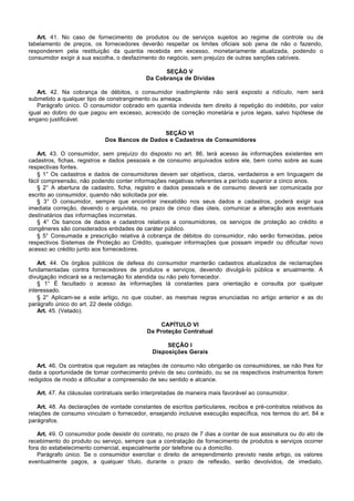 Art. 41. No caso de fornecimento de produtos ou de serviços sujeitos ao regime de controle ou de
tabelamento de preços, os fornecedores deverão respeitar os limites oficiais sob pena de não o fazendo,
responderem pela restituição da quantia recebida em excesso, monetariamente atualizada, podendo o
consumidor exigir à sua escolha, o desfazimento do negócio, sem prejuízo de outras sanções cabíveis.

                                                  SEÇÃO V
                                            Da Cobrança de Dívidas

   Art. 42. Na cobrança de débitos, o consumidor inadimplente não será exposto a ridículo, nem será
submetido a qualquer tipo de constrangimento ou ameaça.
   Parágrafo único. O consumidor cobrado em quantia indevida tem direito à repetição do indébito, por valor
igual ao dobro do que pagou em excesso, acrescido de correção monetária e juros legais, salvo hipótese de
engano justificável.

                                               SEÇÃO VI
                             Dos Bancos de Dados e Cadastros de Consumidores

   Art. 43. O consumidor, sem prejuízo do disposto no art. 86, terá acesso às informações existentes em
cadastros, fichas, registros e dados pessoais e de consumo arquivados sobre ele, bem como sobre as suas
respectivas fontes.
   § 1° Os cadastros e dados de consumidores devem ser objetivos, claros, verdadeiros e em linguagem de
fácil compreensão, não podendo conter informações negativas referentes a período superior a cinco anos.
   § 2° A abertura de cadastro, ficha, registro e dados pessoais e de consumo deverá ser comunicada por
escrito ao consumidor, quando não solicitada por ele.
   § 3° O consumidor, sempre que encontrar inexatidão nos seus dados e cadastros, poderá exigir sua
imediata correção, devendo o arquivista, no prazo de cinco dias úteis, comunicar a alteração aos eventuais
destinatários das informações incorretas.
   § 4° Os bancos de dados e cadastros relativos a consumidores, os serviços de proteção ao crédito e
congêneres são considerados entidades de caráter público.
   § 5° Consumada a prescrição relativa à cobrança de débitos do consumidor, não serão fornecidas, pelos
respectivos Sistemas de Proteção ao Crédito, quaisquer informações que possam impedir ou dificultar novo
acesso ao crédito junto aos fornecedores.

    Art. 44. Os órgãos públicos de defesa do consumidor manterão cadastros atualizados de reclamações
fundamentadas contra fornecedores de produtos e serviços, devendo divulgá-lo pública e anualmente. A
divulgação indicará se a reclamação foi atendida ou não pelo fornecedor.
    § 1° É facultado o acesso às informações lá constantes para orientação e consulta por qualquer
interessado.
    § 2° Aplicam-se a este artigo, no que couber, as mesmas regras enunciadas no artigo anterior e as do
parágrafo único do art. 22 deste código.
    Art. 45. (Vetado).

                                                CAPÍTULO VI
                                            Da Proteção Contratual

                                                   SEÇÃO I
                                              Disposições Gerais

   Art. 46. Os contratos que regulam as relações de consumo não obrigarão os consumidores, se não lhes for
dada a oportunidade de tomar conhecimento prévio de seu conteúdo, ou se os respectivos instrumentos forem
redigidos de modo a dificultar a compreensão de seu sentido e alcance.

   Art. 47. As cláusulas contratuais serão interpretadas de maneira mais favorável ao consumidor.

    Art. 48. As declarações de vontade constantes de escritos particulares, recibos e pré-contratos relativos às
relações de consumo vinculam o fornecedor, ensejando inclusive execução específica, nos termos do art. 84 e
parágrafos.

   Art. 49. O consumidor pode desistir do contrato, no prazo de 7 dias a contar de sua assinatura ou do ato de
recebimento do produto ou serviço, sempre que a contratação de fornecimento de produtos e serviços ocorrer
fora do estabelecimento comercial, especialmente por telefone ou a domicílio.
   Parágrafo único. Se o consumidor exercitar o direito de arrependimento previsto neste artigo, os valores
eventualmente pagos, a qualquer título, durante o prazo de reflexão, serão devolvidos, de imediato,
 