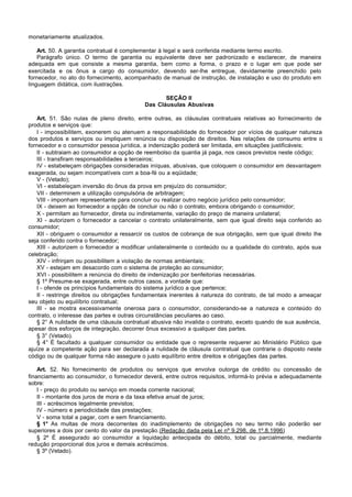 monetariamente atualizados.

    Art. 50. A garantia contratual é complementar à legal e será conferida mediante termo escrito.
    Parágrafo único. O termo de garantia ou equivalente deve ser padronizado e esclarecer, de maneira
adequada em que consiste a mesma garantia, bem como a forma, o prazo e o lugar em que pode ser
exercitada e os ônus a cargo do consumidor, devendo ser-lhe entregue, devidamente preenchido pelo
fornecedor, no ato do fornecimento, acompanhado de manual de instrução, de instalação e uso do produto em
linguagem didática, com ilustrações.

                                                  SEÇÃO II
                                           Das Cláusulas Abusivas

   Art. 51. São nulas de pleno direito, entre outras, as cláusulas contratuais relativas ao fornecimento de
produtos e serviços que:
   I - impossibilitem, exonerem ou atenuem a responsabilidade do fornecedor por vícios de qualquer natureza
dos produtos e serviços ou impliquem renúncia ou disposição de direitos. Nas relações de consumo entre o
fornecedor e o consumidor pessoa jurídica, a indenização poderá ser limitada, em situações justificáveis;
   II - subtraiam ao consumidor a opção de reembolso da quantia já paga, nos casos previstos neste código;
   III - transfiram responsabilidades a terceiros;
   IV - estabeleçam obrigações consideradas iníquas, abusivas, que coloquem o consumidor em desvantagem
exagerada, ou sejam incompatíveis com a boa-fé ou a eqüidade;
   V - (Vetado);
   VI - estabeleçam inversão do ônus da prova em prejuízo do consumidor;
   VII - determinem a utilização compulsória de arbitragem;
   VIII - imponham representante para concluir ou realizar outro negócio jurídico pelo consumidor;
   IX - deixem ao fornecedor a opção de concluir ou não o contrato, embora obrigando o consumidor;
   X - permitam ao fornecedor, direta ou indiretamente, variação do preço de maneira unilateral;
   XI - autorizem o fornecedor a cancelar o contrato unilateralmente, sem que igual direito seja conferido ao
consumidor;
   XII - obriguem o consumidor a ressarcir os custos de cobrança de sua obrigação, sem que igual direito lhe
seja conferido contra o fornecedor;
   XIII - autorizem o fornecedor a modificar unilateralmente o conteúdo ou a qualidade do contrato, após sua
celebração;
   XIV - infrinjam ou possibilitem a violação de normas ambientais;
   XV - estejam em desacordo com o sistema de proteção ao consumidor;
   XVI - possibilitem a renúncia do direito de indenização por benfeitorias necessárias.
   § 1º Presume-se exagerada, entre outros casos, a vontade que:
   I - ofende os princípios fundamentais do sistema jurídico a que pertence;
   II - restringe direitos ou obrigações fundamentais inerentes à natureza do contrato, de tal modo a ameaçar
seu objeto ou equilíbrio contratual;
   III - se mostra excessivamente onerosa para o consumidor, considerando-se a natureza e conteúdo do
contrato, o interesse das partes e outras circunstâncias peculiares ao caso.
   § 2° A nulidade de uma cláusula contratual abusiva não invalida o contrato, exceto quando de sua ausência,
apesar dos esforços de integração, decorrer ônus excessivo a qualquer das partes.
   § 3° (Vetado).
   § 4° É facultado a qualquer consumidor ou entidade que o represente requerer ao Ministério Público que
ajuíze a competente ação para ser declarada a nulidade de cláusula contratual que contrarie o disposto neste
código ou de qualquer forma não assegure o justo equilíbrio entre direitos e obrigações das partes.

    Art. 52. No fornecimento de produtos ou serviços que envolva outorga de crédito ou concessão de
financiamento ao consumidor, o fornecedor deverá, entre outros requisitos, informá-lo prévia e adequadamente
sobre:
    I - preço do produto ou serviço em moeda corrente nacional;
    II - montante dos juros de mora e da taxa efetiva anual de juros;
    III - acréscimos legalmente previstos;
    IV - número e periodicidade das prestações;
    V - soma total a pagar, com e sem financiamento.
    § 1° As multas de mora decorrentes do inadimplemento de obrigações no seu termo não poderão ser
superiores a dois por cento do valor da prestação.(Redação dada pela Lei nº 9.298, de 1º.8.1996)
    § 2º É assegurado ao consumidor a liquidação antecipada do débito, total ou parcialmente, mediante
redução proporcional dos juros e demais acréscimos.
    § 3º (Vetado).
 
