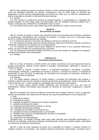 Art. 53. Nos contratos de compra e venda de móveis ou imóveis mediante pagamento em prestações, bem
como nas alienações fiduciárias em garantia, consideram-se nulas de pleno direito as cláusulas que
estabeleçam a perda total das prestações pagas em benefício do credor que, em razão do inadimplemento,
pleitear a resolução do contrato e a retomada do produto alienado.
    § 1° (Vetado).
    § 2º Nos contratos do sistema de consórcio de produtos duráveis, a compensação ou a restituição das
parcelas quitadas, na forma deste artigo, terá descontada, além da vantagem econômica auferida com a
fruição, os prejuízos que o desistente ou inadimplente causar ao grupo.
    § 3° Os contratos de que trata o caput deste artigo serão expressos em moeda corrente nacional.

                                                 SEÇÃO III
                                          Dos Contratos de Adesão

   Art. 54. Contrato de adesão é aquele cujas cláusulas tenham sido aprovadas pela autoridade competente
ou estabelecidas unilateralmente pelo fornecedor de produtos ou serviços, sem que o consumidor possa
discutir ou modificar substancialmente seu conteúdo.
   § 1° A inserção de cláusula no formulário não desfigura a natureza de adesão do contrato.
   § 2° Nos contratos de adesão admite-se cláusula resolutória, desde que a alternativa, cabendo a escolha ao
consumidor, ressalvando-se o disposto no § 2° do artigo anterior.
   § 3° Os contratos de adesão escritos serão redigidos em termos claros e com caracteres ostensivos e
legíveis, de modo a facilitar sua compreensão pelo consumidor.
   § 4° As cláusulas que implicarem limitação de direito do consumidor deverão ser redigidas com destaque,
permitindo sua imediata e fácil compreensão.
   § 5° (Vetado).

                                              CAPÍTULO VII
                                        Das Sanções Administrativas

   Art. 55. A União, os Estados e o Distrito Federal, em caráter concorrente e nas suas respectivas áreas de
atuação administrativa, baixarão normas relativas à produção, industrialização, distribuição e consumo de
produtos e serviços.
   § 1° A União, os Estados, o Distrito Federal e os Municípios fiscalizarão e controlarão a produção,
industrialização, distribuição, a publicidade de produtos e serviços e o mercado de consumo, no interesse da
preservação da vida, da saúde, da segurança, da informação e do bem-estar do consumidor, baixando as
normas que se fizerem necessárias.
   § 2° (Vetado).
   § 3° Os órgãos federais, estaduais, do Distrito Federal e municipais com atribuições para fiscalizar e
controlar o mercado de consumo manterão comissões permanentes para elaboração, revisão e atualização das
normas referidas no § 1°, sendo obrigatória a participação dos consumidores e fornecedores.
   § 4° Os órgãos oficiais poderão expedir notificações aos fornecedores para que, sob pena de
desobediência, prestem informações sobre questões de interesse do consumidor, resguardado o segredo
industrial.

   Art. 56. As infrações das normas de defesa do consumidor ficam sujeitas, conforme o caso, às seguintes
sanções administrativas, sem prejuízo das de natureza civil, penal e das definidas em normas específicas:
   I - multa;
   II - apreensão do produto;
   III - inutilização do produto;
   IV - cassação do registro do produto junto ao órgão competente;
   V - proibição de fabricação do produto;
   VI - suspensão de fornecimento de produtos ou serviço;
   VII - suspensão temporária de atividade;
   VIII - revogação de concessão ou permissão de uso;
   IX - cassação de licença do estabelecimento ou de atividade;
   X - interdição, total ou parcial, de estabelecimento, de obra ou de atividade;
   XI - intervenção administrativa;
   XII - imposição de contrapropaganda.
   Parágrafo único. As sanções previstas neste artigo serão aplicadas pela autoridade administrativa, no
âmbito de sua atribuição, podendo ser aplicadas cumulativamente, inclusive por medida cautelar, antecedente
ou incidente de procedimento administrativo.

   Art. 57. A pena de multa, graduada de acordo com a gravidade da infração, a vantagem auferida e a
condição econômica do fornecedor, será aplicada mediante procedimento administrativo, revertendo para o
 