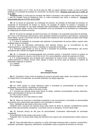 Fundo de que trata a Lei nº 7.347, de 24 de julho de 1985, os valores cabíveis à União, ou para os Fundos
estaduais ou municipais de proteção ao consumidor nos demais casos. (Redação dada pela Lei nº 8.656, de
21.5.1993)
   Parágrafo único. A multa será em montante não inferior a duzentas e não superior a três milhões de vezes
o valor da Unidade Fiscal de Referência (Ufir), ou índice equivalente que venha a substituí-lo. (Parágrafo
acrescentado pela Lei nº 8.703, de 6.9.1993)

   Art. 58. As penas de apreensão, de inutilização de produtos, de proibição de fabricação de produtos, de
suspensão do fornecimento de produto ou serviço, de cassação do registro do produto e revogação da
concessão ou permissão de uso serão aplicadas pela administração, mediante procedimento administrativo,
assegurada ampla defesa, quando forem constatados vícios de quantidade ou de qualidade por inadequação
ou insegurança do produto ou serviço.

    Art. 59. As penas de cassação de alvará de licença, de interdição e de suspensão temporária da atividade,
bem como a de intervenção administrativa, serão aplicadas mediante procedimento administrativo, assegurada
ampla defesa, quando o fornecedor reincidir na prática das infrações de maior gravidade previstas neste código
e na legislação de consumo.
    § 1° A pena de cassação da concessão será aplicada à concessionária de serviço público, quando violar
obrigação legal ou contratual.
    § 2° A pena de intervenção administrativa será aplicada sempre que as circunstâncias de fato
desaconselharem a cassação de licença, a interdição ou suspensão da atividade.
    § 3° Pendendo ação judicial na qual se discuta a imposição de penalidade administrativa, não haverá
reincidência até o trânsito em julgado da sentença.

   Art. 60. A imposição de contrapropaganda será cominada quando o fornecedor incorrer na prática de
publicidade enganosa ou abusiva, nos termos do art. 36 e seus parágrafos, sempre às expensas do infrator.
   § 1º A contrapropaganda será divulgada pelo responsável da mesma forma, freqüência e dimensão e,
preferencialmente no mesmo veículo, local, espaço e horário, de forma capaz de desfazer o malefício da
publicidade enganosa ou abusiva.
   § 2° (Vetado).
   § 3° (Vetado).


                                                   TÍTULO II
                                             Das Infrações Penais

   Art. 61. Constituem crimes contra as relações de consumo previstas neste código, sem prejuízo do disposto
no Código Penal e leis especiais, as condutas tipificadas nos artigos seguintes.

   Art. 62. (Vetado).

   Art. 63. Omitir dizeres ou sinais ostensivos sobre a nocividade ou periculosidade de produtos, nas
embalagens, nos invólucros, recipientes ou publicidade:
   Pena - Detenção de seis meses a dois anos e multa.
   § 1° Incorrerá nas mesmas penas quem deixar de alertar, mediante recomendações escritas ostensivas,
sobre a periculosidade do serviço a ser prestado.
   § 2° Se o crime é culposo:
   Pena Detenção de um a seis meses ou multa.

   Art. 64. Deixar de comunicar à autoridade competente e aos consumidores a nocividade ou periculosidade
de produtos cujo conhecimento seja posterior à sua colocação no mercado:
   Pena - Detenção de seis meses a dois anos e multa.
   Parágrafo único. Incorrerá nas mesmas penas quem deixar de retirar do mercado, imediatamente quando
determinado pela autoridade competente, os produtos nocivos ou perigosos, na forma deste artigo.

   Art. 65. Executar serviço de alto grau de periculosidade, contrariando determinação de autoridade
competente:
   Pena Detenção de seis meses a dois anos e multa.
   Parágrafo único. As penas deste artigo são aplicáveis sem prejuízo das correspondentes à lesão corporal e
à morte.

   Art. 66. Fazer afirmação falsa ou enganosa, ou omitir informação relevante sobre a natureza, característica,
qualidade, quantidade, segurança, desempenho, durabilidade, preço ou garantia de produtos ou serviços:
 