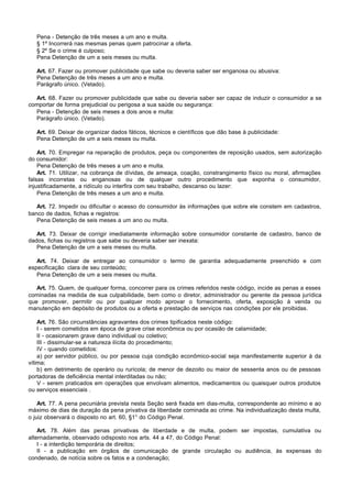 Pena - Detenção de três meses a um ano e multa.
   § 1º Incorrerá nas mesmas penas quem patrocinar a oferta.
   § 2º Se o crime é culposo;
   Pena Detenção de um a seis meses ou multa.

   Art. 67. Fazer ou promover publicidade que sabe ou deveria saber ser enganosa ou abusiva:
   Pena Detenção de três meses a um ano e multa.
   Parágrafo único. (Vetado).

  Art. 68. Fazer ou promover publicidade que sabe ou deveria saber ser capaz de induzir o consumidor a se
comportar de forma prejudicial ou perigosa a sua saúde ou segurança:
  Pena - Detenção de seis meses a dois anos e multa:
  Parágrafo único. (Vetado).

   Art. 69. Deixar de organizar dados fáticos, técnicos e científicos que dão base à publicidade:
   Pena Detenção de um a seis meses ou multa.

    Art. 70. Empregar na reparação de produtos, peça ou componentes de reposição usados, sem autorização
do consumidor:
    Pena Detenção de três meses a um ano e multa.
    Art. 71. Utilizar, na cobrança de dívidas, de ameaça, coação, constrangimento físico ou moral, afirmações
falsas incorretas ou enganosas ou de qualquer outro procedimento que exponha o consumidor,
injustificadamente, a ridículo ou interfira com seu trabalho, descanso ou lazer:
    Pena Detenção de três meses a um ano e multa.

   Art. 72. Impedir ou dificultar o acesso do consumidor às informações que sobre ele constem em cadastros,
banco de dados, fichas e registros:
   Pena Detenção de seis meses a um ano ou multa.

   Art. 73. Deixar de corrigir imediatamente informação sobre consumidor constante de cadastro, banco de
dados, fichas ou registros que sabe ou deveria saber ser inexata:
   Pena Detenção de um a seis meses ou multa.

   Art. 74. Deixar de entregar ao consumidor o termo de garantia adequadamente preenchido e com
especificação clara de seu conteúdo;
   Pena Detenção de um a seis meses ou multa.

   Art. 75. Quem, de qualquer forma, concorrer para os crimes referidos neste código, incide as penas a esses
cominadas na medida de sua culpabilidade, bem como o diretor, administrador ou gerente da pessoa jurídica
que promover, permitir ou por qualquer modo aprovar o fornecimento, oferta, exposição à venda ou
manutenção em depósito de produtos ou a oferta e prestação de serviços nas condições por ele proibidas.

    Art. 76. São circunstâncias agravantes dos crimes tipificados neste código:
    I - serem cometidos em época de grave crise econômica ou por ocasião de calamidade;
    II - ocasionarem grave dano individual ou coletivo;
    III - dissimular-se a natureza ilícita do procedimento;
    IV - quando cometidos:
    a) por servidor público, ou por pessoa cuja condição econômico-social seja manifestamente superior à da
vítima;
    b) em detrimento de operário ou rurícola; de menor de dezoito ou maior de sessenta anos ou de pessoas
portadoras de deficiência mental interditadas ou não;
    V - serem praticados em operações que envolvam alimentos, medicamentos ou quaisquer outros produtos
ou serviços essenciais .

    Art. 77. A pena pecuniária prevista nesta Seção será fixada em dias-multa, correspondente ao mínimo e ao
máximo de dias de duração da pena privativa da liberdade cominada ao crime. Na individualização desta multa,
o juiz observará o disposto no art. 60, §1° do Código Penal.

    Art. 78. Além das penas privativas de liberdade e de multa, podem ser impostas, cumulativa ou
alternadamente, observado odisposto nos arts. 44 a 47, do Código Penal:
    I - a interdição temporária de direitos;
    II - a publicação em órgãos de comunicação de grande circulação ou audiência, às expensas do
condenado, de notícia sobre os fatos e a condenação;
 