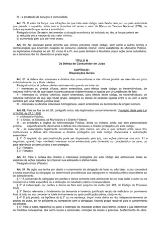 III - a prestação de serviços à comunidade.

   Art. 79. O valor da fiança, nas infrações de que trata este código, será fixado pelo juiz, ou pela autoridade
que presidir o inquérito, entre cem e duzentas mil vezes o valor do Bônus do Tesouro Nacional (BTN), ou
índice equivalente que venha a substituí-lo.
   Parágrafo único. Se assim recomendar a situação econômica do indiciado ou réu, a fiança poderá ser:
   a) reduzida até a metade do seu valor mínimo;
   b) aumentada pelo juiz até vinte vezes.

   Art. 80. No processo penal atinente aos crimes previstos neste código, bem como a outros crimes e
contravenções que envolvam relações de consumo, poderão intervir, como assistentes do Ministério Público,
os legitimados indicados no art. 82, inciso III e IV, aos quais também é facultado propor ação penal subsidiária,
se a denúncia não for oferecida no prazo legal.

                                                  TÍTULO III
                                      Da Defesa do Consumidor em Juízo

                                                    CAPÍTULO I
                                                 Disposições Gerais

   Art. 81. A defesa dos interesses e direitos dos consumidores e das vítimas poderá ser exercida em juízo
individualmente, ou a título coletivo.
   Parágrafo único. A defesa coletiva será exercida quando se tratar de:
   I - interesses ou direitos difusos, assim entendidos, para efeitos deste código, os transindividuais, de
natureza indivisível, de que sejam titulares pessoas indeterminadas e ligadas por circunstâncias de fato;
   II - interesses ou direitos coletivos, assim entendidos, para efeitos deste código, os transindividuais, de
natureza indivisível de que seja titular grupo, categoria ou classe de pessoas ligadas entre si ou com a parte
contrária por uma relação jurídica base;
   III - interesses ou direitos individuais homogêneos, assim entendidos os decorrentes de origem comum.

    Art. 82. Para os fins do art. 81, parágrafo único, são legitimados concorrentemente: (Redação dada pela Lei
nº 9.008, de 21.3.1995)
    I - o Ministério Público,
    II - a União, os Estados, os Municípios e o Distrito Federal;
    III - as entidades e órgãos da Administração Pública, direta ou indireta, ainda que sem personalidade
jurídica,     especificamente destinados à defesa dos interesses e direitos protegidos por este código;
    IV - as associações legalmente constituídas há pelo menos um ano e que incluam entre seus fins
institucionais a defesa dos interesses e direitos protegidos por este código, dispensada a autorização
assemblear.
    § 1° O requisito da pré-constituição pode ser dispensado pelo juiz, nas ações previstas nos arts. 91 e
seguintes, quando haja manifesto interesse social evidenciado pela dimensão ou característica do dano, ou
pela relevância do bem jurídico a ser protegido.
    § 2° (Vetado).
    § 3° (Vetado).

   Art. 83. Para a defesa dos direitos e interesses protegidos por este código são admissíveis todas as
espécies de ações capazes de propiciar sua adequada e efetiva tutela.
   Parágrafo único. (Vetado).

    Art. 84. Na ação que tenha por objeto o cumprimento da obrigação de fazer ou não fazer, o juiz concederá
a tutela específica da obrigação ou determinará providências que assegurem o resultado prático equivalente ao
do adimplemento.
    § 1° A conversão da obrigação em perdas e danos somente será admissível se por elas optar o autor ou se
impossível a tutela específica ou a obtenção do resultado prático correspondente.
    § 2° A indenização por perdas e danos se fará sem prejuízo da multa (art. 287, do Código de Processo
Civil).
    § 3° Sendo relevante o fundamento da demanda e havendo justificado receio de ineficácia do provimento
final, é lícito ao juiz conceder a tutela liminarmente ou após justificação prévia, citado o réu.
    § 4° O juiz poderá, na hipótese do § 3° ou na sentença, impor multa diária ao réu, independentemente de
pedido do autor, se for suficiente ou compatível com a obrigação, fixando prazo razoável para o cumprimento
do preceito.
    § 5° Para a tutela específica ou para a obtenção do resultado prático equivalente, poderá o juiz determinar
as medidas necessárias, tais como busca e apreensão, remoção de coisas e pessoas, desfazimento de obra,
 