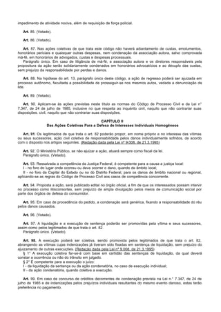 impedimento de atividade nociva, além de requisição de força policial.

   Art. 85. (Vetado).

   Art. 86. (Vetado).

   Art. 87. Nas ações coletivas de que trata este código não haverá adiantamento de custas, emolumentos,
honorários periciais e quaisquer outras despesas, nem condenação da associação autora, salvo comprovada
má-fé, em honorários de advogados, custas e despesas processuais.
   Parágrafo único. Em caso de litigância de má-fé, a associação autora e os diretores responsáveis pela
propositura da ação serão solidariamente condenados em honorários advocatícios e ao décuplo das custas,
sem prejuízo da responsabilidade por perdas e danos.

    Art. 88. Na hipótese do art. 13, parágrafo único deste código, a ação de regresso poderá ser ajuizada em
processo autônomo, facultada a possibilidade de prosseguir-se nos mesmos autos, vedada a denunciação da
lide.

   Art. 89. (Vetado).

   Art. 90. Aplicam-se às ações previstas neste título as normas do Código de Processo Civil e da Lei n°
7.347, de 24 de julho de 1985, inclusive no que respeita ao inquérito civil, naquilo que não contrariar suas
disposições. civil, naquilo que não contrariar suas disposições.

                                               CAPÍTULO II
                  Das Ações Coletivas Para a Defesa de Interesses Individuais Homogêneos

   Art. 91. Os legitimados de que trata o art. 82 poderão propor, em nome próprio e no interesse das vítimas
ou seus sucessores, ação civil coletiva de responsabilidade pelos danos individualmente sofridos, de acordo
com o disposto nos artigos seguintes. (Redação dada pela Lei nº 9.008, de 21.3.1995)

   Art. 92. O Ministério Público, se não ajuizar a ação, atuará sempre como fiscal da lei.
   Parágrafo único. (Vetado).

   Art. 93. Ressalvada a competência da Justiça Federal, é competente para a causa a justiça local:
   I - no foro do lugar onde ocorreu ou deva ocorrer o dano, quando de âmbito local;
   II - no foro da Capital do Estado ou no do Distrito Federal, para os danos de âmbito nacional ou regional,
aplicando-se as regras do Código de Processo Civil aos casos de competência concorrente.

   Art. 94. Proposta a ação, será publicado edital no órgão oficial, a fim de que os interessados possam intervir
no processo como litisconsortes, sem prejuízo de ampla divulgação pelos meios de comunicação social por
parte dos órgãos de defesa do consumidor.

   Art. 95. Em caso de procedência do pedido, a condenação será genérica, fixando a responsabilidade do réu
pelos danos causados.

   Art. 96. (Vetado).

   Art. 97. A liquidação e a execução de sentença poderão ser promovidas pela vítima e seus sucessores,
assim como pelos legitimados de que trata o art. 82.
   Parágrafo único. (Vetado).

   Art. 98. A execução poderá ser coletiva, sendo promovida pelos legitimados de que trata o art. 82,
abrangendo as vítimas cujas indenizações já tiveram sido fixadas em sentença de liquidação, sem prejuízo do
ajuizamento de outras execuções. (Redação dada pela Lei nº 9.008, de 21.3.1995)
   § 1° A execução coletiva far-se-á com base em certidão das sentenças de liquidação, da qual deverá
constar a ocorrência ou não do trânsito em julgado.
   § 2° É competente para a execução o juízo:
   I - da liquidação da sentença ou da ação condenatória, no caso de execução individual;
   II - da ação condenatória, quando coletiva a execução.

    Art. 99. Em caso de concurso de créditos decorrentes de condenação prevista na Lei n.° 7.347, de 24 de
julho de 1985 e de indenizações pelos prejuízos individuais resultantes do mesmo evento danoso, estas terão
preferência no pagamento.
 