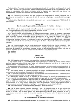 Parágrafo único. Para efeito do disposto neste artigo, a destinação da importância recolhida ao fundo criado
pela Lei n°7.347 de 24 de julho de 1985, ficará sustada enquanto pendentes de decisão de segundo grau as
ações de indenização pelos danos individuais, salvo na hipótese de o patrimônio do devedor ser
manifestamente suficiente para responder pela integralidade das dívidas.

    Art. 100. Decorrido o prazo de um ano sem habilitação de interessados em número compatível com a
gravidade do dano, poderão os legitimados do art. 82 promover a liquidação e execução da indenização
devida.
    Parágrafo único. O produto da indenização devida reverterá para o fundo criado pela Lei n.° 7.347, de 24 de
julho de 1985.

                                             CAPÍTULO III
                   Das Ações de Responsabilidade do Fornecedor de Produtos e Serviços

    Art. 101. Na ação de responsabilidade civil do fornecedor de produtos e serviços, sem prejuízo do disposto
nos Capítulos I e II deste título, serão observadas as seguintes normas:
    I - a ação pode ser proposta no domicílio do autor;
    II - o réu que houver contratado seguro de responsabilidade poderá chamar ao processo o segurador,
vedada a integração do contraditório pelo Instituto de Resseguros do Brasil. Nesta hipótese, a sentença que
julgar procedente o pedido condenará o réu nos termos do art. 80 do Código de Processo Civil. Se o réu
houver sido declarado falido, o síndico será intimado a informar a existência de seguro de responsabilidade,
facultando-se, em caso afirmativo, o ajuizamento de ação de indenização diretamente contra o segurador,
vedada a denunciação da lide ao Instituto de Resseguros do Brasil e dispensado o litisconsórcio obrigatório
com este.

   Art. 102. Os legitimados a agir na forma deste código poderão propor ação visando compelir o Poder
Público competente a proibir, em todo o território nacional, a produção, divulgação distribuição ou venda, ou a
determinar a alteração na composição, estrutura, fórmula ou acondicionamento de produto, cujo uso ou
consumo regular se revele nocivo ou perigoso à saúde pública e à incolumidade pessoal.
   § 1° (Vetado).
   § 2° (Vetado).

                                                   CAPÍTULO IV
                                                 Da Coisa Julgada

    Art. 103. Nas ações coletivas de que trata este código, a sentença fará coisa julgada:
    I - erga omnes, exceto se o pedido for julgado improcedente por insuficiência de provas, hipótese em que
qualquer legitimado poderá intentar outra ação, com idêntico fundamento valendo-se de nova prova, na
hipótese do inciso I do parágrafo único do art. 81;
    II - ultra partes, mas limitadamente ao grupo, categoria ou classe, salvo improcedência por insuficiência de
provas, nos termos do inciso anterior, quando se tratar da hipótese prevista no inciso II do parágrafo único do
art. 81;
    III - erga omnes, apenas no caso de procedência do pedido, para beneficiar todas as vítimas e seus
sucessores, na hipótese do inciso III do parágrafo único do art. 81.
    § 1° Os efeitos da coisa julgada previstos nos incisos I e II não prejudicarão interesses e direitos individuais
dos integrantes da coletividade, do grupo, categoria ou classe.
    § 2° Na hipótese prevista no inciso III, em caso de improcedência do pedido, os interessados que não
tiverem intervindo no processo como litisconsortes poderão propor ação de indenização a título individual.
    § 3° Os efeitos da coisa julgada de que cuida o art. 16, combinado com o art. 13 da Lei n° 7.347, de 24 de
julho de 1985, não prejudicarão as ações de indenização por danos pessoalmente sofridos, propostas
individualmente ou na forma prevista neste código, mas, se procedente o pedido, beneficiarão as vítimas e
seus sucessores, que poderão proceder à liquidação e à execução, nos termos dos arts. 96 a 99.
    § 4º Aplica-se o disposto no parágrafo anterior à sentença penal condenatória.

     Art. 104. As ações coletivas, previstas nos incisos I e II e do parágrafo único do art. 81, não induzem
litispendência para as ações individuais, mas os efeitos da coisa julgada erga omnes ou ultra partes a que
aludem os incisos II e III do artigo anterior não beneficiarão os autores das ações individuais, se não for
requerida sua suspensão no prazo de trinta dias, a contar da ciência nos autos do ajuizamento da ação
coletiva.
                                                    TÍTULO IV
                                Do Sistema Nacional de Defesa do Consumidor

   Art. 105. Integram o Sistema Nacional de Defesa do Consumidor (SNDC), os órgãos federais, estaduais, do
 