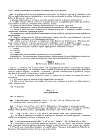 Distrito Federal e municipais e as entidades privadas de defesa do consumidor.

    Art. 106. O Departamento Nacional de Defesa do Consumidor, da Secretaria Nacional de Direito Econômico
(MJ), ou órgão federal que venha substituí-lo, é organismo de coordenação da política do Sistema Nacional de
Defesa do Consumidor, cabendo-lhe:
    I - planejar, elaborar, propor, coordenar e executar a política nacional de proteção ao consumidor;
    II - receber, analisar, avaliar e encaminhar consultas, denúncias ou sugestões apresentadas por entidades
representativas ou pessoas jurídicas de direito público ou privado;
    III - prestar aos consumidores orientação permanente sobre seus direitos e garantias;
    IV - informar, conscientizar e motivar o consumidor através dos diferentes meios de comunicação;
    V - solicitar à polícia judiciária a instauração de inquérito policial para a apreciação de delito contra os
consumidores, nos termos da legislação vigente;
    VI - representar ao Ministério Público competente para fins de adoção de medidas processuais no âmbito de
suas atribuições;
    VII - levar ao conhecimento dos órgãos competentes as infrações de ordem administrativa que violarem os
interesses difusos, coletivos, ou individuais dos consumidores;
    VIII - solicitar o concurso de órgãos e entidades da União, Estados, do Distrito Federal e Municípios, bem
como auxiliar a fiscalização de preços, abastecimento, quantidade e segurança de bens e serviços;
    IX - incentivar, inclusive com recursos financeiros e outros programas especiais, a formação de entidades
de defesa do consumidor pela população e pelos órgãos públicos estaduais e municipais;
    X - (Vetado).
    XI - (Vetado).
    XII - (Vetado).
    XIII - desenvolver outras atividades compatíveis com suas finalidades.
    Parágrafo único. Para a consecução de seus objetivos, o Departamento Nacional de Defesa do Consumidor
poderá solicitar o concurso de órgãos e entidades de notória especialização técnico-científica.

                                                  TÍTULO V
                                       Da Convenção Coletiva de Consumo

   Art. 107. As entidades civis de consumidores e as associações de fornecedores ou sindicatos de categoria
econômica podem regular, por convenção escrita, relações de consumo que tenham por objeto estabelecer
condições relativas ao preço, à qualidade, à quantidade, à garantia e características de produtos e serviços,
bem como à reclamação e composição do conflito de consumo.
   § 1° A convenção tornar-se-á obrigatória a partir do registro do instrumento no cartório de títulos e
documentos.
   § 2° A convenção somente obrigará os filiados às entidades signatárias.
   § 3° Não se exime de cumprir a convenção o fornecedor que se desligar da entidade em data posterior ao
registro do instrumento.

   Art. 108. (Vetado).

                                                     TÍTULO VI
                                                 Disposições Finais

   Art. 109. (Vetado).

   Art. 110. Acrescente-se o seguinte inciso IV ao art. 1° da Lei n° 7.347, de 24 de julho de 1985:
   "IV - a qualquer outro interesse difuso ou coletivo".

    Art. 111. O inciso II do art. 5° da Lei n° 7.347, de 24 de julho de 1985, passa a ter a seguinte redação:
    "II - inclua, entre suas finalidades institucionais, a proteção ao meio ambiente, ao consumidor, ao patrimônio
artístico, estético, histórico, turístico e paisagístico, ou a qualquer outro interesse difuso ou coletivo".

  Art. 112. O § 3° do art. 5° da Lei n° 7.347, de 24 de julho de 1985, passa a ter a seguinte redação:
  "§ 3° Em caso de desistência infundada ou abandono da ação por associação legitimada, o Ministério
Público ou outro legitimado assumirá a titularidade ativa".

   Art. 113. Acrescente-se os seguintes §§ 4°, 5° e 6° ao art. 5º. da Lei n.° 7.347, de 24 de julho de 1985:
   "§ 4.° O requisito da pré-constituição poderá ser dispensado pelo juiz, quando haja manifesto interesse
social evidenciado pela dimensão ou característica do dano, ou pela relevância do bem jurídico a ser protegido.
   § 5.° Admitir-se-á o litisconsórcio facultativo entre os Ministérios Públicos da União, do Distrito Federal e dos
Estados na defesa dos interesses e direitos de que cuida esta lei.
 