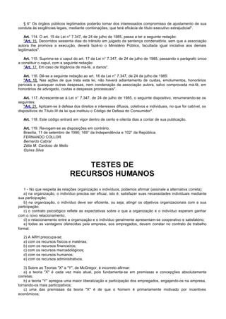 § 6° Os órgãos públicos legitimados poderão tomar dos interessados compromisso de ajustamento de sua
conduta às exigências legais, mediante combinações, que terá eficácia de título executivo extrajudicial".

   Art. 114. O art. 15 da Lei n° 7.347, de 24 de julho de 1985, passa a ter a seguinte redação:
   "Art. 15. Decorridos sessenta dias do trânsito em julgado da sentença condenatória, sem que a associação
autora lhe promova a execução, deverá fazê-lo o Ministério Público, facultada igual iniciativa aos demais
legitimados".

   Art. 115. Suprima-se o caput do art. 17 da Lei n° 7.347, de 24 de julho de 1985, passando o parágrafo único
a constituir o caput, com a seguinte redação:
   "Art. 17. Em caso de litigância de má-fé, a danos".

   Art. 116. Dê-se a seguinte redação ao art. 18 da Lei n° 7.347, de 24 de julho de 1985:
   "Art. 18. Nas ações de que trata esta lei, não haverá adiantamento de custas, emolumentos, honorários
periciais e quaisquer outras despesas, nem condenação da associação autora, salvo comprovada má-fé, em
honorários de advogado, custas e despesas processuais".

   Art. 117. Acrescente-se à Lei n° 7.347, de 24 de julho de 1985, o seguinte dispositivo, renumerando-se os
seguintes:
   "Art. 21. Aplicam-se à defesa dos direitos e interesses difusos, coletivos e individuais, no que for cabível, os
dispositivos do Título III da lei que instituiu o Código de Defesa do Consumidor".

   Art. 118. Este código entrará em vigor dentro de cento e oitenta dias a contar de sua publicação.

   Art. 119. Revogam-se as disposições em contrário.
   Brasília, 11 de setembro de 1990; 169° da Independência e 102° da República.
   FERNANDO COLLOR
   Bernardo Cabral
   Zélia M. Cardoso de Mello
   Ozires Silva



                                   TESTES DE
                               RECURSOS HUMANOS
   1 - No que respeita às relações organização x indivíduos, podemos afirmar (assinale a alternativa correta):
   a) na organização, o indivíduo precisa ser eficaz, isto é, satisfazer suas necessidades individuais mediante
sua participação;
   b) na organização, o indivíduo deve ser eficiente, ou seja, atingir os objetivos organizacionais com a sua
participação;
   c) o contrato psicológico reflete as expectativas sobre o que a organização e o indivíduo esperam ganhar
com o novo relacionamento;
   d) o relacionamento entre a organização e o indivíduo geralmente apresentam-se cooperativo e satisfatório;
   e) todas as vantagens oferecidas pela empresa, aos empregados, devem constar no contrato de trabalho
formal.

   2) A ARH preocupa-se:
   a) com os recursos físicos e matérias;
   b) com os recursos financeiros;
   c) com os recursos mercadológicos;
   d) com os recursos humanos;
   e) com os recursos administrativos.

   3) Sobre as Teorias "X" a "Y", de McGregor, é incorreto afirmar:
   a) a teoria "X" é cada vez mais atual, pois fundamenta-se em premissas e concepções absolutamente
corretas;
   b) a teoria "Y" apregoa uma maior liberalização e participação dos empregados, engajando-os na empresa,
tornando-os mais participativos;
   c) uma das premissas da teoria "X" é de que o homem é primariamente motivado por incentives
econômicos;
 