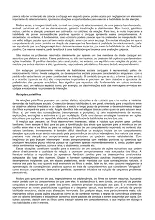 parece não ter a intenção de colocar o cônjuge em segundo plano, porém acaba por negligenciar um elemento
importante do relacionamento, ignorando situações e oportunidades para exercer a habilidade de dar atenção.

   Muitas vezes, a imagem idealizada, ou real no começo do relacionamento, de uma pessoa bem-humorada,
amável, carinhosa etc. vai se desvanecendo, gerando insatisfação e desinteresse. Bom humor, gentileza
mútua, carinho e atenção precisam ser cultivados no cotidiano da relação. Para isso, é muito importante a
habilidade de prover conseqüências positivas quando o cônjuge apresenta esses comportamentos. A
sinceridade, no entanto, é fundamental, caso contrário poderá parecer que há pretensão de manipulação. Há
um velho adágro popular que cai bem nesta situação: amor com amor se paga. Em muitas situações em que o
comportamento do outro caminha na direção de desempenhos favoráveis à qualidade do relacionamento, pode
ser importante que os cônjuges explicitem claramente esses aspectos, por meio da habilidade de dar feedback
positivo. Da mesma maneira, pedir feedback é uma habilidade que favorece uma avaliação conjunta.

   São muitos os problemas resolvidos diariamente por apenas um dos membros da díade conjugal em
assuntos que afetam a ambos. Esses problemas, ou são corriqueiros, ou possuem tal urgência que demandam
ações imediatas. O partilhar decisões pelo casal produz, no entanto, um equilíbrio nas relações de poder, na
medida que ambos decidem e são, igualmente, responsáveis pelo êxito ou fracasso de todo empreendimento.

    Um subgrupo particularmente relevante de habilidades sociais conjugais é representado pelas de
relacionamento íntimo. Nesta categoria, os desempenhos sociais possuem características singulares, com o
padrão não verbal tendo um peso considerável na interação. O conteúdo (o que se diz), a forma (como se diz)
e a ocasião (quando se diz) são componentes importantes e precisam ser bem dosados e ajustados às
preferências das pessoas envolvidas. Isso significa que requisitos não fundamentais em outros contextos
ganham, aqui, um estatuto especial como, por exemplo, as discriminações sutis das mensagens enviadas em
códigos e elaboradas no processo de interação.

   Relações pais-filhos

    As relações pais-filhos possuem um caráter afetivo, educativo e de cuidado que cria muitas e variadas
demandas de habilidades sociais. O exercício dessas habilidades é, em geral, orientado para o equilíbrio entre
os objetivos afetivos imediatos e os objetivos a médio e longo prazo de promover o desenvolvimento integral
dos filhos e prepará-los para a vida. Argyle identifica três estratégias básicas pelas quais os pais educam seus
filhos: a) por meio das conseqüências (recompensas e punições), b) pelo estabelecimento de normas,
explicações, exortações e estímulos e c) por modelação. Cada uma dessas estratégias baseia-se em ações
educativas que supõem um repertório elaborado e diversificado de habilidades sociais dos pais.
    À medida que crescem, os filhos desenvolvem interesses, idéias e hábitos que podem gerar conflitos
familiares. Nem sempre é fácil para os pais a identificação dos sinais que apontam para a iminência de um
conflito entre eles e os filhos ou para os estágios iniciais de um comportamento reprovado no contexto dos
valores familiares. Inversamente, é também difícil identificar os estágios iniciais de um comportamento
desejável que pode estar sendo mascarado pela predominância de outros indesejáveis. Na maioria das vezes,
presta-se mais atenção aos comportamentos que perturbam ou quebram normas estabelecidas. Com
freqüência os pais buscam interromper ' esses comportamentos com medidas punitivas ou corretivas que
produzem resultados pouco efetivos porque os suprimem apenas momentaneamente e, ainda, podem gerar
vários sentimentos negativos, como a raiva, o abatimento, a revolta etc.
    Essas situações constituem ocasião para o exercício de um conjunto de ações educativas que podem
alterar drasticamente a qualidade da relação e promover comportamentos mais adequados dos filhos. A
literatura enfatiza a importância de apresentar feedback positivo para os desempenhos considerados
adequados tão logo eles ocorram. Elogiar e fornecer conseqüências positivas incentivam e fortalecem
desempenhos incipientes que, em etapas posteriores, serão mantidos por suas conseqüências naturais. A
maioria dos pais faz isso quando está ensinando os filhos a andar, falar ou ler, mas costuma negligenciar a
apresentação de conseqüências positivas quando se trata de comportamentos que consideram "obrigação"
como estudar, organizar-se, demonstrar gentileza, apresentar iniciativa na solução de pequenos problemas
pessoais etc.

   Muitos pais queixam-se de que, especialmente na adolescência, os filhos se tornam esquivos, buscando
maior contato com os companheiros do que com eles. A adolescência é, sem dúvida, um período de grandes
conquistas e descobertas por parte dos jovens, podendo produzir inquietação aos pais. E o momento de
experimentar as novas possibilidades cognitivas e o despertar sexual, mas também um período de grande
labilidade emocional, dadas suas alterações hormonais. Em qualquer etapa, mas particularmente nesta, são
importantes várias outras ações educativas como as de combinar normas e regras de convivência coerentes
com os valores familiares e estabelecer consenso sobre padrões de conduta a serem assumidos por todos. Em
outras palavras, decidir com os filhos como traduzir valores em comportamentos, o que implica em diálogo e
nas habilidades a ele inerentes.
 