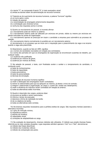 d) a teoria "Y", se comparada A teoria "X", é mais avançada e atual;
   e) ambas as teorias tratam de administração de recursos humanos.

   4) Tratando-se de suprimento de recursos humanos, a palavra "turnover" significa:
   a) um turno após o outro;
   b) rotação de pessoal;
   c) a recontratação de empregado anteriormente despedido;
   d) a contratação para diversos turnos;
   e) nenhuma das respostas acima é correta.

   5) Quanto ao recrutamento de pessoal, é incorreto afirmar:
   a) o recrutamento pode ser interno ou externo;
   b) o recrutamento externo pode ser efetuado por anúncios em jornais, rádios ou mesmo por anúncios em
placas colocadas As portas da organização;
   c) o recrutamento apenas se preocupa em trazer o candidate a empresa para submetê-lo ao processo de
seleção;
   d) o recrutamento interno normalmente é sucedido por um recrutamento externo;
   e) recrutamento é um processo que se inicia com a requisição para o preenchimento da vaga e se encerra
quando a vaga esta preenchida.

   6) Absenteísmo, quando se fala em ARH, significa:
   a) o número de candidatos recrutados em relação aos contratados;
   b) a soma dos períodos em que os empregados da organização se encontravam ausentes do trabalho, por
qualquer razão;
   c) a ausência nAo justificada;
   d) ausência por motivos de greve;
   e) ausência por motivos de férias;

   7) Na seleção de pessoal, o teste, com finalidade avaliar o caráter e o temperamento do candidato, é
conhecido como:
   a) teste de conhecimentos;
   b) teste de capacidade;
   c) teste psicométrico;
   d) teste de personalidade;
   e) técnicas de simulação.

   8) A aplicação de recursos humanos significa:
   a) medir a dedicação dos empregados recém contratados;
   b) treinar os selecionados para que se apliquem ao máximo, já desde o início do contrato;
   c) integrar o selecionado à organização, ao cargo e, a partir daí, avaliar seu desempenho;
   d) medir a eficiência do indivíduo recém contratado em relação ao anterior;
   e) todas as alternativas estão incorretas.

   9) Quanto à descrição dos cargos, podemos dizer:
   a) enumera as tarefas a serem executadas;
   b) informa o tempo de execução;
   c) descreve a forma de realização da tarefa;
   d) diz os objetivos da tarefa;
   e) todas as alternativas estio corretas.

    10) Há diversos requisites necessários para a perfeita análise de cargos. São requisitos mentais (assinale a
alternativa incorreta)
    a) o grau de instrução mínimo;
    b) experiência anterior;
    c) espírito de iniciativa;
    d) capacidade visual;
    e) condições de adaptabilidade ao cargo.

   11) Na avaliação de desempenho, diversos métodos são utilizados. O método que propõe diversas frases,
referindo-se às mais variadas situações, cujas respostas admitem apenas o "sim" ou o "não", denomina-se:
   a) método das frases descritivas;
   b) método dos incidentes cr[ticos;
   c) método da comparação aos pares;
 