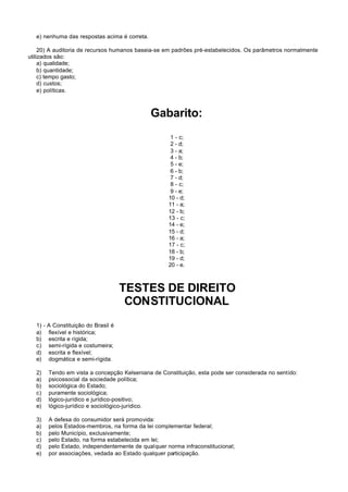 e) nenhuma das respostas acima é correta.

     20) A auditoria de recursos humanos baseia-se em padrões pré-estabelecidos. Os parâmetros normalmente
utilizados são:
     a) qualidade;
     b) quantidade;
     c) tempo gasto;
     d) custos;
     e) políticas.



                                               Gabarito:
                                                     1 - c;
                                                     2 - d;
                                                     3 - a;
                                                     4 - b;
                                                     5 - e;
                                                     6 - b;
                                                     7 - d;
                                                     8 - c;
                                                     9 - e;
                                                    10 - d;
                                                    11 - a;
                                                    12 - b;
                                                    13 - c;
                                                    14 - e;
                                                    15 - d;
                                                    16 - a;
                                                    17 - c;
                                                    18 - b;
                                                    19 - d;
                                                    20 - e.



                                     TESTES DE DIREITO
                                      CONSTITUCIONAL
   1) - A Constituição do Brasil é
   a) flexível e histórica;
   b) escrita e rígida;
   c) semi-rígida e costumeira;
   d) escrita e flexível;
   e) dogmática e semi-rígida.

   2)   Tendo em vista a concepção Kelseniana de Constituição, esta pode ser considerada no sentido:
   a)   psicossocial da sociedade política;
   b)   sociológica do Estado;
   c)   puramente sociológica;
   d)   lógico-jurídico e jurídico-positivo;
   e)   lógico-jurídico e sociológico-jurídico.

   3)   A defesa do consumidor será promovida:
   a)   pelos Estados-membros, na forma da lei complementar federal;
   b)   pelo Município, exclusivamente;
   c)   pelo Estado, na forma estabelecida em lei;
   d)   pelo Estado, independentemente de qualquer norma infraconstitucional;
   e)   por associações, vedada ao Estado qualquer participação.
 
