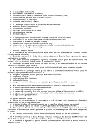 4)   A nacionalidade mista resulta:
   a)   do casamento e da anexação de território;
   b)   da combinação da filiação (jus sanguinis) com o local do nascimento (jus soli)
   c)   da nacionalidade adquirida e da vontade do indivíduo;
   d)   da naturalização e do parentesco;
   e)   do jus soli e da vontade do indivíduo.

   5)   A Constituição brasileira impõe ao constituinte derivado limitações:
   a)   temporais, materiais e econômicas;
   b)   orçamentárias e materiais;
   c)   temporais, circunstanciais e financeiras;
   d)   circunstanciais e materiais;
   e)   temporais, apenas.

   6)   A prestação de serviço público incumbe ao Poder Político com observância da lei:
   a)   diretamente, ou sob regime de permissão, independentemente de licitação;
   b)   diretamente, ou através das empresas públicas;
   c)   indiretamente, com ou sem licitação, em qualquer caso;
   d)   diretamente, ou sob regime de concessão ou permissão, sempre através de licitação;
   e)   diretamente, ou sob regime de autorização.

   7) Assinale a assertiva correta:
   a) A competência dos Estados para legislar sobre direito tributário estendesse aos Municípios, quando
lhes atenda às peculiaridades;
   b) Existindo mora geral da União sobre matéria tributária, os Estados ficam impedidos de legislar
supletivamente a respeito;
   c) os Estados exercerão a competência legislativa plena sobre normas gerais de direito tributário, para
atender a suas peculiaridades, ainda que exista lei federal sobre a matéria;
   d) Sobrevindo lei federal sobre normas de direito tributário, a lei estadual tributária tem sua eficácia
suspensa, no que aquela lhe for contrária;
   e) A competência da União para legislar sobre direito tributário não está sujeita a qualquer limitação.

  8) No dispositivo da Constituição Federal que diz caber a lei complementar estabelecer normas gerais em
matéria de legislação não há referência expressa a:
  a) obrigação, lançamento, crédito, prescrição e decadência tributários;
  b) dívida ativa tributária;
  c) definição de espécies de tributos;
  d) definição de tributos;
  e) adequado tratamento tributário ao ato cooperativo praticado pelas sociedades cooperativas.

   9)   Não pode ser cobrado no mesmo exercício financeiro da publicação da lei que o institui:
   a)   o imposto sobre importação de produtos estrangeiros;
   b)   o imposto sobre produtos industrializados;
   c)   o imposto sobre operações de crédito, câmbio e seguro, ou relativas a títulos ou valores mobiliários;
   d)   o imposto sobre exportação, para o exterior, de produtos nacionais ou nacionalizados;
   e)   o imposto sobre grandes fortunas.

   10) Indique a assertiva correta:
   a) Mesmo em casos de iminência de guerra externa, a União não pode instituir impostos que não estejam
compreendidos em sua competência tributária;
   b) A isenção de tributo s(5 pode ser concedida por lei específica, federal, estadual ou municipal;
   c) A instituição do imposto não previsto na Constituição Federal demanda lei complementar;
   d) O ouro, quando definido em lei como ativo financeiro ou instrumento cambial, sujeita-se exclusivamente
a incidência do imposto sobre renda e proventos de qualquer natureza-retenção na fonte devido na operação
de origem;
   e) Os impostos instituídos com base na competência tributária residual têm que ser cumulativos.

   11) A República Federativa do Brasil, formada pela união indissolúvel dos Estados, dos Municípios e do
Distrito Federal, constitui-se em Estado Democrático de Direito e tem como fundamentais:
   a) a soberania, a dignidade da pessoa humana; os valores sociais do trabalho e da livre iniciativa; o
pluralismo político;
 