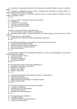 b) a soberania, a independência nacional; a não intervenção; a autodeterminação dos povos; o pluralismo
político;
    c) a cidadania; a dignidade da pessoa humana; a igualdade entre os Estados o pluralismo político; os
valores sociais do trabalho e da livre iniciativa;
    d) a soberania; a cidadania; a dignidade da pessoa humana; os valores sociais do trabalho e da livre
iniciativa; o pluralismo político;
    e) n. d. a.

   12) Houve em 1993, um plebiscito no pais para decidir sobre:
   a) o federalismo;
   b) a criação de um novo Estado;
   c) a forma e os sistema de governo;
   d) a manutenção dos três poderes;
   e) n. d. a.

   13) Sobre o Tribunal de Contas é correto afirmar que:
   a) é um órgão auxiliar do poder Judiciário ao qual pertence;
   b) pertence ao poder judiciário. enquanto apura fatos e, ao poder executivo, quando fiscaliza seu chefe
supremo;
   c) é órgão auxiliar do poder legislativo;
   d) cada poder tem seu tribunal de contas independentes e autônomos;
   e) n. d. a.

   14) O Presidente da República, para ausentar-se do pais por período de trinta dias:
   a) precisa de licença do Senado Federal;
   b) precisa de licença da Câmara dos Deputados;
   c) precisa de licença do Congresso Nacional;
   d) não precisa de licença;
   e) n. d. a.

  15) No processo e julgamento do presidente da República, por crime de responsabilidade, a quem cabe a
admissibilidade da acusação?
  a) ao Supremo Tribunal Federal;
  b) ao Senado Federal;
  c) à Câmara dos Deputados;
  d) ao Congresso Nacional;
  e) n. d. a.

   16) As constituições, quanto à forma, são classificadas em:
   a) dogmáticas e históricas ou costumeiras;
   b) populares ou outorgadas;
   c) escritas e semi-rígidas;
   d) escritas e não escritas;
   e) n. d. a.

   17) O mandado de segurança coletivo pode, entre outros, ser impetrado por:
   a) qualquer pessoa jurídica;
   b) qualquer associação de classe;
   c) partido político com representação no congresso nacional;
   d) qualquer partido político;
   e) n. d. a.

   18) Por maioria absoluta de uma casa legislativa entende-se:
   a) a metade dos integrantes;
   b) a metade mais de um dos presentes;
   c) dois terços dos presentes;
   d) a metade mais um dos integrantes;
   e) n. d. a.

   19)   Por cidadania passiva entende-se:
   a)    a condição do eleitor;
   b)    a privação temporária dos direitos políticos;
   c)    a perda dos direitos políticos;
 
