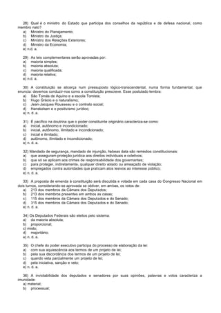 28) Qual é o ministro do Estado que participa dos conselhos da república e de defesa nacional, como
membro nato?
  a) Ministro do Planejamento;
  b) Ministro da Justiça;
  c) Ministro dos Relações Exteriores;
  d) Ministro da Economia;
  e) n.d. a.

  29) As leis complementares serão aprovadas por:
  a) maioria simples;
  b) maioria absoluta;
  c) maioria qualificada;
  d) maioria relativa;
  e) n.d. a.

   30) A constituição se alicerça num pressuposto lógico-transcendental, numa forma fundamental, que
enuncia: devemos conduzir-nos como a constituição prescreve. Esse postulado lembra:
   a) São Tomás de Aquino e a escola Tomista;
   b) Hugo Grácio e o naturalismo;
   c) Jean-Jacques Rousseau e o contrato social;
   d) Hanskelsen e o positivismo jurídico;
   e) n. d. a.

  31) É pacífico na doutrina que o poder constituinte originário caracteriza-se como:
  a) inicial, autônomo e incondicionado;
  b) inicial, autônomo, ilimitado e incondicionado;
  c) inicial e ilimitado;
  d) autônomo, ilimitado e incondicionado;
  e) n. d. a.

  32) Mandado de segurança, mandado de injunção, habeas data são remédios constitucionais:
  a) que asseguram proteção jurídica aos direitos individuais e coletivos;
  b) que só se aplicam aos crimes de responsabilidade dos governantes;
  c) para proteger, indiretamente, qualquer direito violado ou ameaçado de violação;
  d) empregados contra autoridades que praticam atos lesivos ao interesse público;
  e) n. d. a.

   33) A proposta de emenda à constituição será discutida e votada em cada casa do Congresso Nacional em
dois turnos, considerando-se aprovada se obtiver, em ambas, os votos de:
   a) 213 dos membros da Câmara dos Deputados;
   b) 213 dos membros presentes em ambos as casas;
   c) 115 dos membros da Câmara dos Deputados e do Senado;
   d) 315 dos membros da Câmara dos Deputados e do Senado;
   e) n. d. a.

  34) Os Deputados Federais são eleitos pelo sistema:
  a) da maioria absoluta;
  b) proporcional;
  c) misto;
  d) majoritário;
  e) n. d. a.

  35) O chefe do poder executivo participa do processo de elaboração da lei:
  a) com sua aquiescência aos termos de um projeto de lei;
  b) pela sua discordância dos termos de um projeto de lei;
  c) quando veta parcialmente um projeto de lei;
  d) pela iniciativa, sanção e veto;
  e) n. d. a.

   36) A inviolabilidade dos deputados e senadores por suas opiniões, palavras e votos caracteriza a
imunidade:
   a) material;
   b) processual;
 