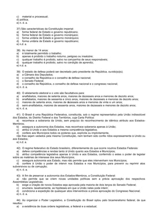 c) material e processual;
   d) política;
   e) n. d. a.

   37) São características da Constituição imperial:
   a) forma federal de Estado e governo republicano;
   b) forma federal de Estado e governo monárquico;
   c) forma unitária de Estado e governo monárquico;
   d) forma unitária de Estado e governo republicano;
   e) n.d. a.

   38) Ao menor de 14 anos:
   a) é totalmente permitido o trabalho;
   b) apenas é proibido o trabalho noturno, perigoso ou insalubre;
   c) qualquer trabalho é proibido, salvo na companhia de seus responsáveis;
   d) qualquer trabalho é proibido, salvo no condição de aprendiz;
   e) n.d. a.

   39) O estado de defesa poderá ser decretado pelo presidente da República, ouvido(a)(s);
   a) a Câmara dos Deputados;
   b) o conselho da República e o conselho da defesa nacional;
   c) o Senado Federal;
   d) o conselho da República, o conselho de defesa nacional e o congresso nacional;
   e) n. d. a.

   40) O alistamento eleitoral e o voto são facultativos para:
   a) analfabetos, maiores de setenta anos, maiores de dezesseis anos e menores de dezoito anos;
   b) analfabetos, maiores de sessenta e cinco anos, maiores de dezesseis e menores de dezoito anos;
   c) maiores de setenta anos, maiores de dezesseis anos e menores de vinte e um anos;
   d) semi-analfabetos, maiores de sessenta anos, maiores de dezesseis e menores de dezoito anos;
   e) n. d. a.

   41) O Brasil é uma República Federativa, constituída, sob o regime representativo pela União indissolúvel
dos Estados, do Distrito Federal e dos Territórios, cuja Carta Política:
   a) reconhece a soberania da Unido, sem prejuízo do reconhecimento de idêntico atributo aos Estados-
Membros;
   b) assegura a autonomia dos Estados, mas reconhece soberania apenas à União;
   c) atribui à Unido e aos Estados a mesma competência legislativa;
   d) confere aos Municípios todos os poderes que, explícita ou implicitamente,
   não lhes sejam vedados pela mesma Constituição, nem tenham sido confie ridos expressamente à Unido ou
aos Estados;
   e) n.d. a.

   42) O regime federativo do Estado brasileiro, diferentemente do que ocorre noutros Estados Federais:
   a) defere competências e rendas tanto à Unido quanto aos Estados e Municípios;
   b) atribui competência legislativa apenas à Unido e aos Estados, conferindo o estes o poder de legislar
sobre as matérias de interesse dos seus Municípios;
   c) assegura autonomia aos Estado, mas não permite que eles intervenham nos Municípios;
   d) confere à União o poder de intervir nos Estados e nos Municípios, para prevenir ou reprimir atos
subversivos ou de corrupção;
   e) n. d. a.

   43) A fim de preservar a autonomia dos Estados-Membros, a Constituição Federal:
   a) não permite que se criem novas unidades políticas sem a prévia aprovação dos respectivos
Assembléias Legislativas;
   b) exige a criação de novos Estados seja aprovada pela maioria de dois terços do Senado Federal;
   c) enumera, taxativamente, as hipóteses em que a União neles pode interir;
   d) condiciona a expedição de quaisquer atos interventivos a prévia aprovação do Congresso Nacional;
   e) n. d. a.

   44) Ao organizar o Poder Legislativo, a Constituição do Brasil optou pelo bicameralismo federal, de que
resultou:
   a) a existência de duas ordens legislativas, a federal e a estadual;
 
